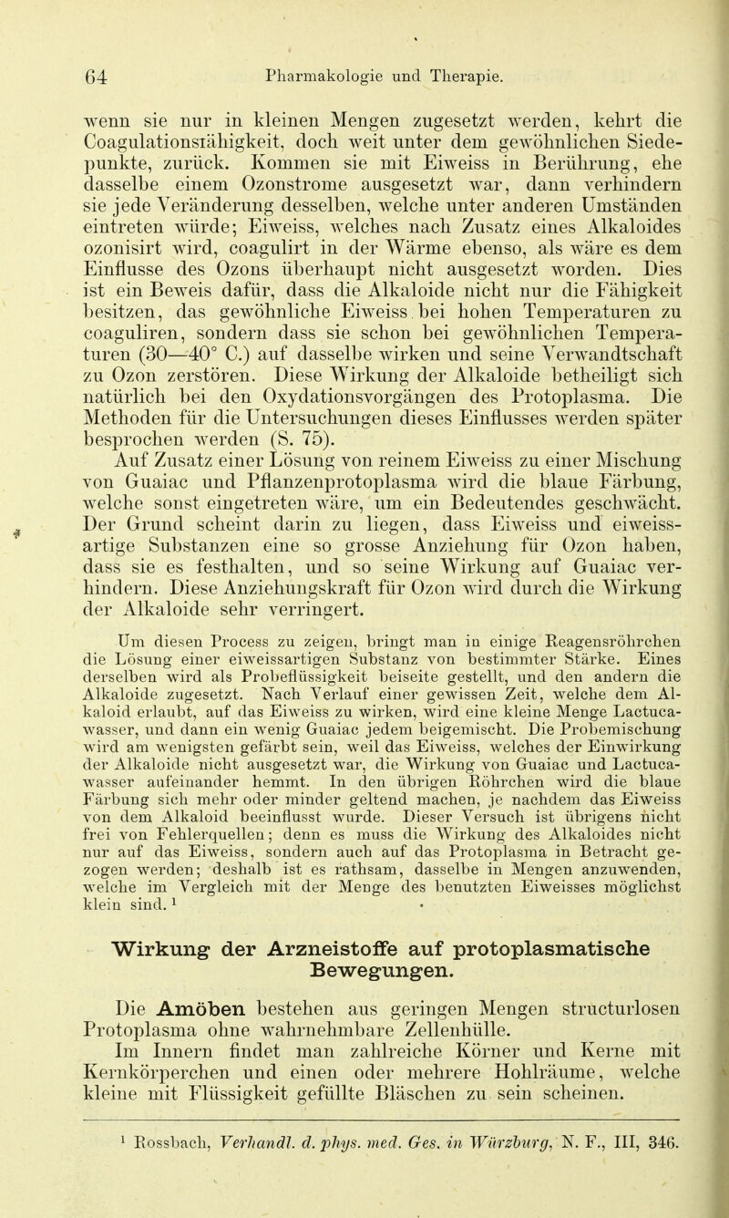 wenn sie nur in kleinen Mengen zugesetzt werden, kehrt die Coagulationsiähigkeit, doch weit unter dem gewöhnlichen Siede- punkte, zurück. Kommen sie mit Eiweiss in Berührung, ehe dasselbe einem Ozonstrome ausgesetzt war, dann verhindern sie jede Veränderung desselben, welche unter anderen Umständen eintreten würde; Eiweiss, welches nach Zusatz eines Alkaloides ozonisirt wird, coagulirt in der Wärme ebenso, als wäre es dem Einflüsse des Ozons überhaupt nicht ausgesetzt worden. Dies ist ein Beweis dafür, dass die Alkaloide nicht nur die Fähigkeit besitzen, das gewöhnliche Eiweiss. bei hohen Temperaturen zu coaguliren, sondern dass sie schon bei gewöhnlichen Tempera- turen (30—40° C.) auf dasselbe wirken und seine Verwandtschaft zu Ozon zerstören. Diese Wirkung der Alkaloide betheiligt sich natürlich bei den Oxydationsvorgängen des Protoplasma. Die Methoden für die Untersuchungen dieses Einflusses werden später besprochen werden (S. 75). Auf Zusatz einer Lösung von reinem Eiweiss zu einer Mischung von Guaiac und Pflanzenprotoplasma wird die blaue Färbung, welche sonst eingetreten wäre, um ein Bedeutendes geschwächt. Der Grund scheint darin zu liegen, dass Eiweiss und eiweiss- artige Substanzen eine so grosse Anziehung für Ozon haben, dass sie es festhalten, und so seine Wirkung auf Guaiac ver- hindern. Diese Anziehungskraft für Ozon wird durch die Wirkung der Alkaloide sehr verringert. Um diesen Process zu zeigen, bringt man in einige Reagensröhrchen die Lösung einer eiweissartigen Substanz von bestimmter Stärke. Eines derselben wird als Probeflüssigkeit beiseite gestellt, und den andern die Alkaloide zugesetzt. Nach Verlauf einer gewissen Zeit, welche dem Al- kaloid erlaubt, auf das Eiweiss zu wirken, wird eine kleine Menge Lactuca- wasser, und dann ein wenig Guaiac jedem beigemischt. Die Probemischung wird am wenigsten gefärbt sein, weil das Eiweiss, welches der Einwirkung der Alkaloide nicht ausgesetzt war, die Wirkung von Guaiac und Lactuca- wasser aufeinander hemmt. In den übrigen Röhrchen wird die blaue Färbung sich mehr oder minder geltend machen, je nachdem das Eiweiss von dem Alkaloid beeinflusst wurde. Dieser Versuch ist übrigens nicht frei von Fehlerquellen; denn es muss die Wirkung des Alkaloides nicht nur auf das Eiweiss, sondern auch auf das Protoplasma in Betracht ge- zogen werden; deshalb ist es rathsam, dasselbe in Mengen anzuwenden, welche im Vergleich mit der Menge des benutzten Eiweisses möglichst klein sind. ^ • Wirkung der Arzneistoflfe auf protoplasmatische Bewegungen. Die Amöben bestehen aus geringen Mengen structurlosen Protoplasma ohne wahrnehmbare Zellenhülle. Im Innern findet man zahlreiche Körner und Kerne mit Kernkörperchen und einen oder mehrere Hohlräume, welche kleine mit Flüssigkeit gefüllte Bläschen zu sein scheinen. Rossbach, Verhandl. d. phys. med. Ges. in Wiirzdurg, l^i. F., III, 346.