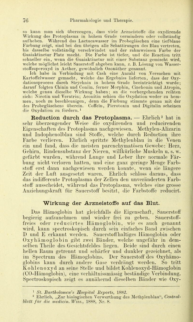 so kann man sich überzeugen, class viele Arzneistoffe die oxydirende Wirkung des Protoplasma in hohem Grade vermindern oder vollständig aufheben. Während das Lactucawasser im Probegläschen eine tiefblaue Färbung zeigt, sind bei den übrigen alle Schattirungen des Blau vertreten, bis dasselbe vollständig verschwindet und der rahmweissen Farbe der Guaiaktinctur Platz macht. Die Farbe ist tiefer, und die Reaction tritt schneller ein, wenn die Guaiaktinctur mit einer Substanz gemischt wird, welche möglichst leicht Sauerstoff abgeben kann, z. B. Lösung von Wasser- stoffsuperoxyd in Aether, gew^öhnlich Ozonäther genannt. Ich habe in Verbindung mit Cash eine Anzahl von Versuchen mit Kartoffelwasser gemacht, welche das Ergebniss lieferten, dass der Oxy- dationsprocess durch Strychnin in hohem Grade beeinträchtigt wurde; darauf folgten Chinin und Coniin, ferner Morphin, Cinchonin und Atropin, welche genau dieselbe Wirkung haben; an die vorhergehenden reihten sich: Nicotin und Veratrin; Aconitin schien die Oxydation weder zu hem- men, noch zu beschleunigen, denn die Färbung stimmte genau mit der des Probegläschens überein. Coffein, Picrotoxin und Digitalin scheinen die Oxydation zu fördern. ^ Reduction durch das Protoplasma. — Ehrlicli ^ hat in sehr überzeugender Weise die oxydirenden und reducirenden Eigenschaften des Protoplasma nachgewiesen. Methylen-Alizarin und Indophenolblau sind Stoffe, welche durch Reduction ihre Farbe verlieren. Ehrlich spritzte Methylenblau in die Venen ein und fand, dass die meisten parenchymatösen Gewebe: Herz, Gehirn, Rindensubstanz der Nieren, willkürliche Muskeln u. s. w. gefärbt wurden, während Lunge und Leber ihre normale Fär- bung nicht verloren hatten, und eine ganz geringe Menge Farb- stoff erst dann nachgewiesen werden konnte, wenn sie längere Zeit der Luft ausgesetzt waren. Ehrlich schloss daraus, dass das indifferente Protoplasma der Zellen den unveränderten Farb- stoff ausscheidet, während das Protoplasma, welches eine grosse Anziehungskraft für Sauerstoff besitzt, die Farbstoffe reducirt. Wirkung der Arzneistoffe auf das Blut. Das Hämoglobin hat gleichfalls die Eigenschaft, Sauerstoff begierig aufzunehmen und wieder frei zu geben. Sauerstoff- freies oder reducirtes Hämoglobin, wie es auch genannt wird, kann spectroskopisch durch sein einfaches Band zwischen D und E erkannt werden. Sauerstoffhaltiges Hämoglobin oder Oxyhämoglobin gibt zwei Bänder, welche ungefähr in dem- selben Theile des Gesichtsfeldes liegen. Beide sind durch einen hellen Raum getrennt und schärfer und dunkler gezeichnet, als im Spectrum des Hämoglobins. Der Sauerstoff des Oxyhämo- globins kann durch andere Gase verdrängt werden. So tritt Kohlenoxyd an seine Stelle und bildet Kohlenoxyd-Hämoglobin (CO-Hämoglobin), eine verhältnissmässig beständige Verbindung. Spectroskopisch zeigt es annähernd dieselben Bänder wie Oxy- ^ St. Bartholomew's Hospital Beports, 1882. ^ Ehrlich, „Zur biologischen Verwerthung des Methylenblau, Centrdl- hlatt für die medicin. Wtss., 1888, Nr. 8.