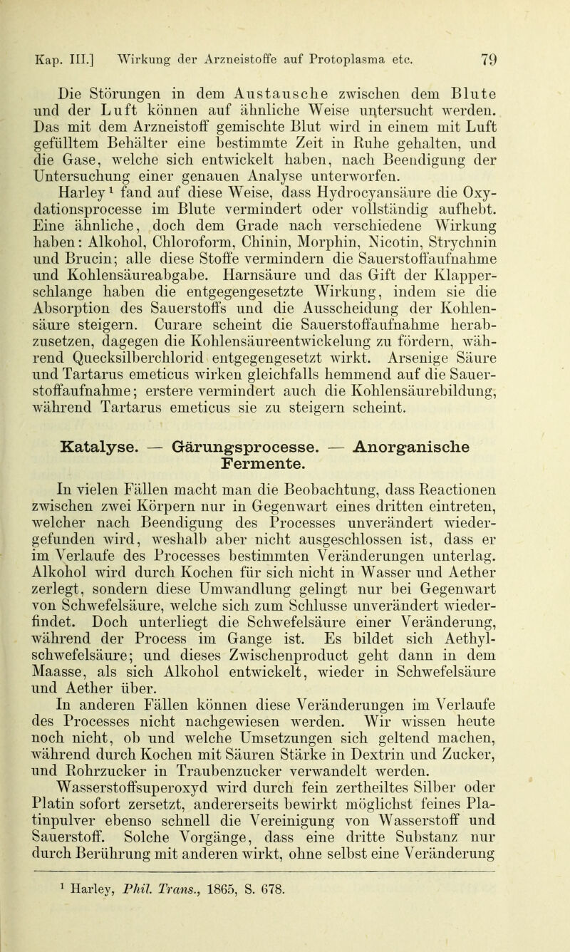 Die Störungen in dem Austausche ZAvischen dem Blute und der Luft können auf ähnliche Weise untersucht werden. Das mit dem Arzneistoff gemischte Blut wird in einem mit Luft gefülltem Behälter eine bestimmte Zeit in Ruhe gehalten, und die Gase, welche sich entwickelt haben, nach Beendigung der Untersuchung einer genauen Analyse unterworfen. Harley ^ fand auf diese Weise, dass Hydrocyansäure die Oxy- dationsprocesse im Blute vermindert oder vollständig aufhebt. Eine ähnliche, doch dem Grade nach verschiedene Wirkung haben: Alkohol, Chloroform, Chinin, Morphin, Nicotin, Strychnin und Brucin; alle diese Stoffe vermindern die Sauerstoff aufnähme und Kohlensäureabgabe. Harnsäure und das Gift der Klapper- schlange haben die entgegengesetzte Wirkung, indem sie die Absorption des Sauerstoffs und die Ausscheidung der Kohlen- säure steigern. Curare scheint die Sauerstoffaufnahme herab- zusetzen, dagegen die Kohlensäureentwickelung zu fördern, wäh- rend Quecksilberchlorid entgegengesetzt wirkt. Arsenige Säure und Tartarus emeticus wirken gleichfalls hemmend auf die Sauer- stoffaufnahme ; erstere vermindert auch die Kohlensäurebildung, während Tartarus emeticus sie zu steigern scheint. Katalyse. — Gärungsprocesse. — Anorganische Fermente. In vielen Fällen macht man die Beobachtung, dass Reactionen zwischen zwei Körpern nur in Gegenwart eines dritten eintreten, welcher nach Beendigung des Processes unverändert wieder- gefunden wird, weshalb aber nicht ausgeschlossen ist, dass er im Verlaufe des Processes bestimmten Veränderungen unterlag. Alkohol wird durch Kochen für sich nicht in Wasser und Aether zerlegt, sondern diese Umwandlung gelingt nur bei Gegenwart von Schwefelsäure, welche sich zum Schlüsse unverändert wieder- findet. Doch unterliegt die Schwefelsäure einer Veränderung, während der Process im Gange ist. Es bildet sich Aethyl- schwefelsäure; und dieses Zwischenproduct geht dann in dem Maasse, als sich Alkohol entwickelt, wieder in Schwefelsäure und Aether über. In anderen Fällen können diese Veränderungen im Verlaufe des Processes nicht nachgewiesen werden. Wir wissen heute noch nicht, ob und welche Umsetzungen sich geltend machen, während durch Kochen mit Säuren Stärke in Dextrin und Zucker, und Rohrzucker in Traubenzucker verwandelt werden. Wasserstoffsuperoxyd wird durch fein zertheiltes Silber oder Platin sofort zersetzt, andererseits bewirkt möglichst feines Pla- tinpulver ebenso schnell die Vereinigung von Wasserstoff und Sauerstoff. Solche Vorgänge, dass eine dritte Substanz nur durch Berührung mit anderen wirkt, ohne selbst eine Veränderung ^ Harley, Phil Trans., 1865, S. 678.