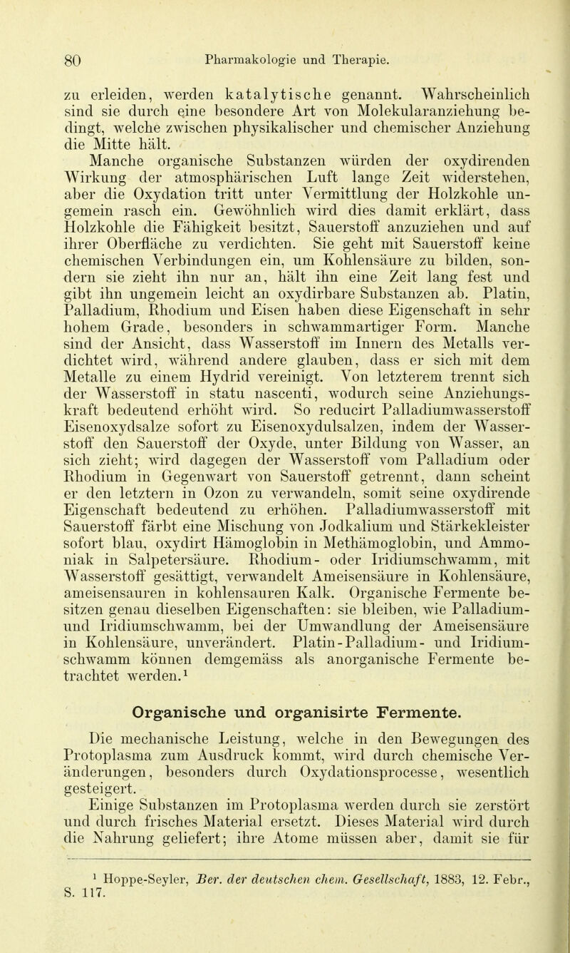 ZU erleiden, werden katalytische genannt. Wahrscheinlich sind sie durch eine besondere Art von Molekularanziehung be- dingt, welche zwischen physikalischer und chemischer Anziehung die Mitte hält. Manche organische Substanzen würden der oxydirenden Wirkung der atmosphärischen Luft lange Zeit widerstehen, aber die Oxydation tritt unter Vermittlung der Holzkohle un- gemein rasch ein. Gewöhnlich wird dies damit erklärt, dass Holzkohle die Fähigkeit besitzt, Sauerstoff anzuziehen und auf ihrer Oberfläche zu verdichten. Sie geht mit Sauerstoff keine chemischen Verbindungen ein, um Kohlensäure zu bilden, son- dern sie zieht ihn nur an, hält ihn eine Zeit lang fest und gibt ihn ungemein leicht an oxydirbare Substanzen ab. Platin, Palladium, Rhodium und Eisen haben diese Eigenschaft in sehr hohem Grade, besonders in schwammartiger Form. Manche sind der Ansicht, dass Wasserstoff im Innern des Metalls ver- dichtet wird, während andere glauben, dass er sich mit dem Metalle zu einem Hydrid vereinigt. Von letzterem trennt sich der Wasserstoff in statu nascenti, wodurch seine Anziehungs- kraft bedeutend erhöht wird. So reducirt Palladiumwasserstoff Eisenoxydsalze sofort zu Eisenoxydulsalzen, indem der Wasser- stoff den Sauerstoff der Oxyde, unter Bildung von Wasser, an sich zieht; wird dagegen der Wasserstoff vom Palladium oder Rhodium in Gegenwart von Sauerstoff getrennt, dann scheint er den letztern in Ozon zu verwandeln, somit seine oxydirende Eigenschaft bedeutend zu erhöhen. Palladium wasserst off mit Sauerstoff färbt eine Mischung von Jodkalium und Stärkekleister sofort blau, oxydirt Hämoglobin in Methämoglobin, und Ammo- niak in Salpetersäure. Rhodium- oder Iridiumschwamm, mit Wasserstoff gesättigt, verwandelt Ameisensäure in Kohlensäure, ameisensauren in kohlensauren Kalk. Organische Fermente be- sitzen genau dieselben Eigenschaften: sie bleiben, wie Palladium- und Iridiumschwamm, bei der Umwandlung der Ameisensäure in Kohlensäure, unverändert. Platin-Palladium- und Iridium- schwamm können demgemäss als anorganische Fermente be- trachtet werden. 1 Organische und organisirte Fermente. Die mechanische Leistung, welche in den Bewegungen des Protoplasma zum Ausdruck kommt, wird durch chemische Ver- änderungen, besonders durch Oxydationsprocesse, wesentlich gesteigert. Einige Substanzen im Protoplasma werden durch sie zerstört und durch frisches Material ersetzt. Dieses Material wird durch die Nahrung geliefert; ihre Atome müssen aber, damit sie für ^ Hoppe-Seyler, Ber. der deutschen ehem. Gesellschaft, 1883, 12. Febr., S. 117.