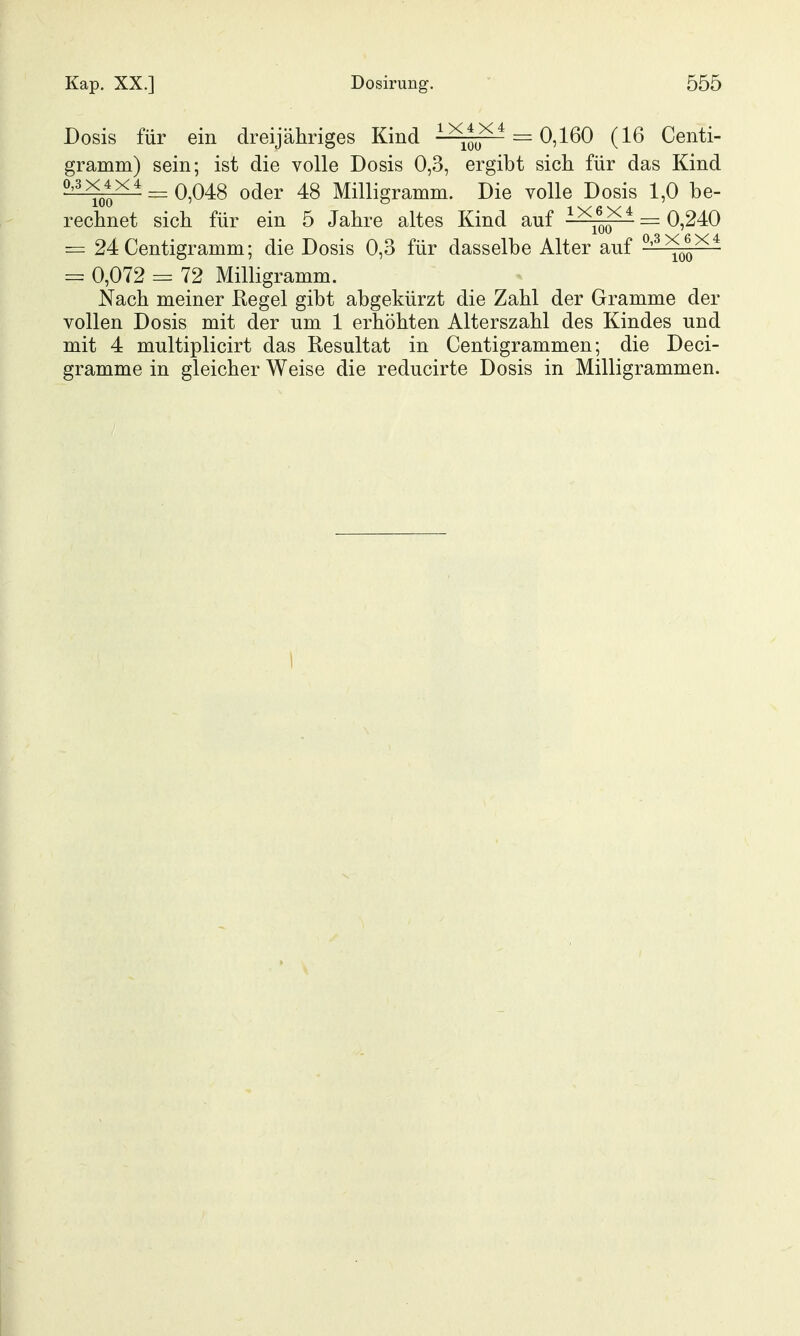 Dosis für ein dreijähriges Kind i^ii^ = 0,160 (16 Centi- gramm) sein; ist die volle Dosis 0,3, ergibt sich für das Kind ^^^^^ = 0,048 oder 48 Milligramm. Die volle Dosis 1,0 be- rechnet sich für ein 5 Jahre altes Kind auf ^ ^^q^ ^ = 0,240 = 24 Centigramm; die Dosis 0,3 für dasselbe Alter auf '^^qq^^ = 0,072 = 72 Milligramm. Nach meiner Regel gibt abgekürzt die Zahl der Gramme der vollen Dosis mit der um 1 erhöhten Alterszahl des Kindes und mit 4 multiplicirt das Resultat in Centigrammen; die Deci- gramme in gleicher Weise die reducirte Dosis in Milligrammen. I