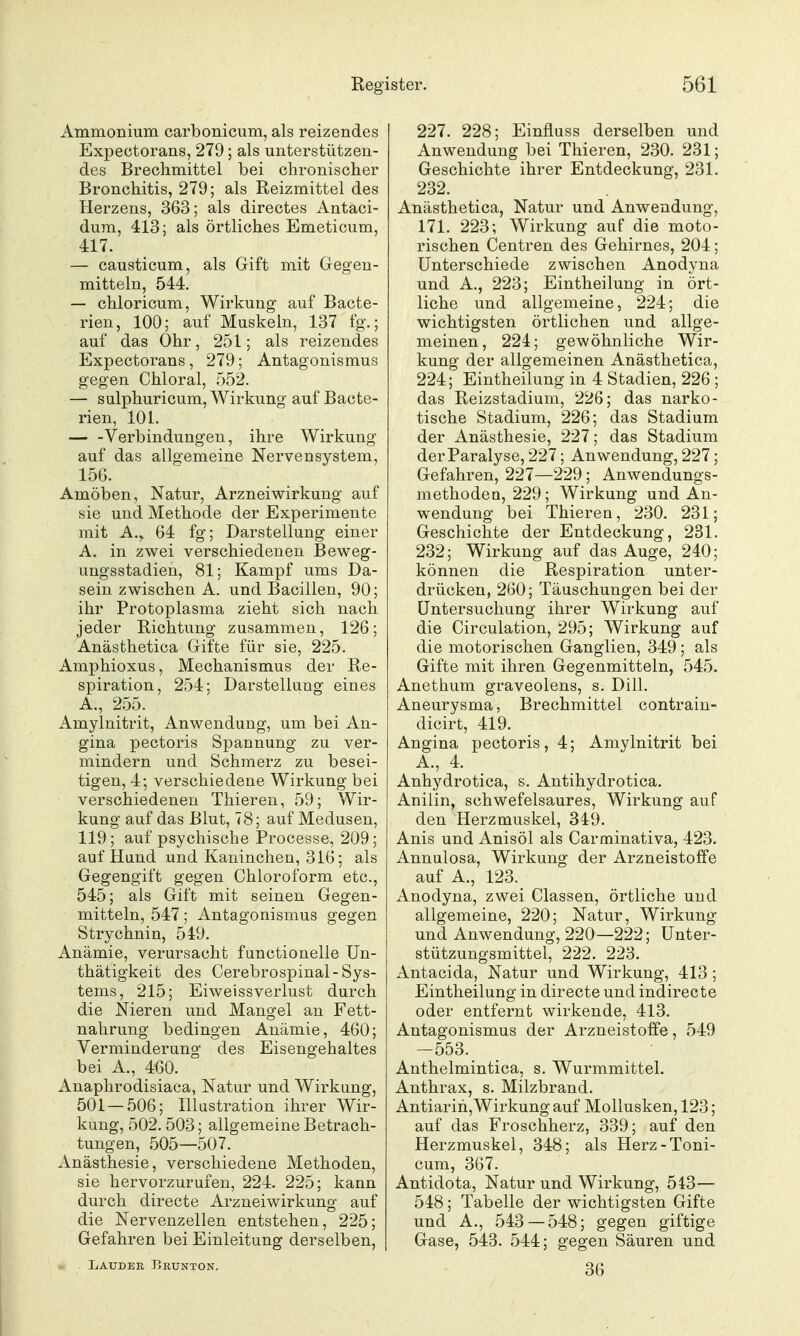 Ammonium carbonicum, als reizendes Expectorans, 279; als unterstützen- des Brechmittel bei chronischer Bronchitis, 279; als Reizmittel des Herzens, 363; als directes Antaci- dum, 413; als örtliches Emeticum, 417. — causticum, als Gift mit Gegen- mitteln, 544. — chloricum, Wirkung auf Bacte- rieu, 100; auf Muskeln, 137 fg.; auf das Ohr, 251; als reizendes Expectorans, 279; Antagonismus gegen Chloral, 552. — sulphuricum, Wirkung auf Bacte- rien, 101. — -Verbindungen, ihre Wirkung auf das allgemeine Nervensystem, 156. Amöben, Natur, Arzneiwirkung auf sie und Methode der Experimente mit A., 64 fg; Darstellung einer A. in zwei verschiedenen Beweg- ungsstadien, 81; Kampf ums Da- sein zwischen A. und Bacillen, 90; ihr Protoplasma zieht sich nach jeder Richtung zusammen, 126; Anästhetica Gifte für sie, 225. Amphioxus, Mechanismus der Re- spiration, 254; Darstellung eines A., 255. Amylnitrit, Anwendung, um bei An- gina pectoris Spannung zu ver- mindern und Schmerz zu besei- tigen, 4; verschiedene Wirkung bei verschiedenen Thieren, 59; Wir- kung auf das Blut, 78; auf Medusen, 119; auf psychische Processe, 209; auf Hund und Kaninchen, 316; als Gegengift gegen Chloroform etc., 545; als Gift mit seinen Gegen- mitteln, 547; Antagonismus gegen Strychnin, 549. Anämie, verursacht functionelle Un- thätigkeit des Cerebrospinal-Sys- tems, 215; Eiweissverlust durch die Nieren und Mangel an Fett- nahrung bedingen Anämie, 460; Verminderung des Eisengehaltes bei A., 460. Anaphrodisiaca, Natur und Wirkung, 501 — 506; Illustration ihrer Wir- kung, 502. 503; allgemeine Betrach- tungen, 505—507. Anästhesie, verschiedene Methoden, sie hervorzurufen, 224. 225; kann durch directe Arzneiwirkung auf die Nervenzellen entstehen, 225; Gefahren bei Einleitung derselben, Laudek Erunton. 227. 228; Einfluss derselben und Anwendung bei Thieren, 230. 231; Geschichte ihrer Entdeckung, 231. 232. Anästhetica, Natur und Anwendung, 171. 223; Wirkung auf die moto- rischen Centren des Gehirnes, 204; Unterschiede zwischen Anodyna und A., 223; Eintheilung in ört- liche und allgemeine, 224; die wichtigsten örtlichen und allge- meinen, 224; gewöhnliche Wir- kung der allgemeinen Anästhetica, 224; Eintheilung in 4 Stadien, 226 ; das Reizstadium, 226; das narko- tische Stadium, 226; das Stadium der Anästhesie, 227; das Stadium der Paralyse, 227; Anwendung, 227; Gefahren, 227—229; Anwendungs- methoden, 229; Wirkung und An- wendung bei Thieren, 230. 231; Geschichte der Entdeckung, 231. 232; Wirkung auf das Auge, 240; können die Respiration unter- drücken, 260; Täuschungen bei der Untersuchung ihrer Wirkung auf die Circulation, 295; Wirkung auf die motorischen Ganglien, 349 ; als Gifte mit ihren Gegenmitteln, 545. Anethum graveolens, s. Dill. Aneurysma, Brechmittel contrain- dicirt, 419. Angina pectoris, 4; Amylnitrit bei Anhydrotica, s. Antihydrotica. Anilin, schwefelsaures, Wirkung auf den Herzmuskel, 349. Anis und Anisöl als Carminativa, 423. Annulosa, Wirkung der Arzneistoffe auf A., 123. Anodyna, zwei Classen, örtliche und allgemeine, 220; Natur, Wirkung und Anwendung, 220—222; Unter- stützungsmittel, 222. 223. Antacida, Natur und Wirkung, 413; Eintheilung in directe und indirecte oder entfernt wirkende, 413. Antagonismus der Arzneistoffe, 549 -553. Anthelmintica, s. Wurmmittel. Anthrax, s. Milzbrand. Antiarih,Wirkung auf Mollusken, 123; auf das Froschherz, 339; auf den Herzmuskel, 348; als Herz-Toni- cum, 367. Antidota, Natur und Wirkung, 543— 548; Tabelle der wichtigsten Gifte und A., 543 — 548; gegen giftige Gase, 543. 544; gegen Säuren und 36