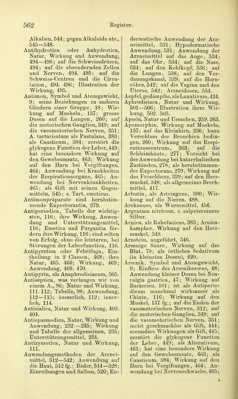 Alkalien, 544; gegen Alkaloide etc., 545-548. Antihydrotica oder Anhydrotica, Natur, Wirkung und Anwendung, 494—496; auf die Schweissdrüsen, 494; auf die absondernden Zellen und Nerven, 494. 495; auf die Schweiss-Centren und die Circu- lation, 494. 496; Illustration der Wirkung, 495. Antimon, Symbol und Atomgewicht, 9; seine Beziehungen zu anderen Gliedern einer Gruppe, 18; Wir- kung auf Muskeln, 137; grosse Dosen auf die Lungen, 260; auf die motorischen Ganglien, 349; auf die vasomotorischen Nerven, 351; A. tartarisatum als Pustulans, 383; als Causticum, 384; zerstört die glykogene Function der Leber, 449; hat eine besondere Wirkung auf den Gewebsumsatz, 463; Wirkung auf den Harn bei Vergiftungen, 464; Anwendung bei Krankheiten der Respirationsorgane, 465; An- wendung bei Nervenkrankheiten, 465; als Gift mit seinen Gegen- mitteln, 545; s. Tart. emeticus. Antimonpräparate sind herabstim- mende Expectorantia, 279. Antiperiodica, Tabelle der wichtig- sten, 116; ihre Wirkung, Anwen- dung und Unterstützungsmittel, 116; Emetica und Purgantia för- dern ihre Wirkung, 116; sind selten von Erfolg, ohne die letzteren, bei Störungen der Leberfunction, 116. Antipyretica oder Febrifuga, Ein- theilung in 2 Classen, 468; ihre Natur, 465. 466; Wirkung, 469; Anwendung, 469. 470. Antipyrin, als Anaphrodisiacum, 505. Antiseptica, was verlangen wir von einem A., 96; Natur und Wirkung, 111.112; Tabelle, 98; Anwendung, 112—115; äusserlich, 112; inner- lich, 114. Antisialica, Natur und Wirkung, 403. 404. Antispasmodica, Natur, Wirkung und Anwendung, 232—235; Wirkung und Tabelle der allgemeinen, 235; Unterstützungsmittel, 234. Antizymotica, Natur und Wirkung, III. Anwendungsmethoden der Arznei- mittel, 512—542; Anwendung auf die Haut, 512 fg.; Bäder, 514-528; Einreibungen und Salben, 520; En- dermatische Anwendung der Arz- neimittel, 531; Hypodermatische Anwendung, 531; Anwendung der Arzneimittel auf das Auge, 534; auf das Ohr, 534; auf die Nase, 534; auf den Kehlkopf, 536; auf die Lungen, 538; auf den Ver- dauungskanal, 539; auf die Harn- röhre, 542; auf die Vagina und den Uterus, 542; Arzneidosen, 554. Aepfel, gedämpfte, als Laxativum, 434. Aphrodisiaca, Natur und Wirkung, 501—506; Illustration ihrer Wir- kung, 502. 503. Apnöa, Natur und Ursachen, 259. 263. Apomorphin, Wirkung auf Muskeln, 137; auf das Kleinhirn, 236; kann Verschluss der Bronchien bedin- gen, 260; Wirkung auf das Respi- rationscentrum, 263; auf die Schleimhäute, 277; Vorsicht bei der Anwendung bei katarrhalischen Zuständen, 278; als herabstimmen- des Expectorans, 279; Wirkung auf das Froschherz, 339; auf den Herz- muskel, 348; als allgemeines Brech- mittel, 417. Arbutin, als Astringens, 390; Wir- kung auf die Nieren, 488. Arekanuss, als Wurmmittel, 456. Argentum nitricum, s. salpetersaures Silber. Arnica, als Rubefaciens, 383 ; Arnica- kampher, Wirkung auf den Herz- muskel, 349. Arnstein, angeführt, 346. Arsenige Säure, Wirkung auf das Blut, 79; als örtliches Sedativum (in kleinsten Dosen), 420. Arsenik, Symbol und Atomgewicht, 9; Einfluss des Arsenikessens, 48; Anwendung kleiner Dosen bei Neu- ralgia gastrica, 47; Wirkung auf Bacterien, 101; ist als Antiperio- dicum manchmal wirksamer als Chinin, 116; Wirkung auf den Muskel, 137 fg.; auf die Enden der vasomotorischen Nerven, 312; auf die motorischen Ganglien, 349; auf die vasomotorischen Nerven, 351; meist geschmacklos als Gift, 444; sccundäre Wirkungen als Gift, 445; zerstört die glykogene Function der Leber, 449; als Alterativum, 461; hat eine besondere Wirkung auf den Gewebsumsatz, 463; als Causticum, 384; Wirkung auf den Harn bei Vergiftungen, 464; An- wendung bei Nervenschwäche, 465;