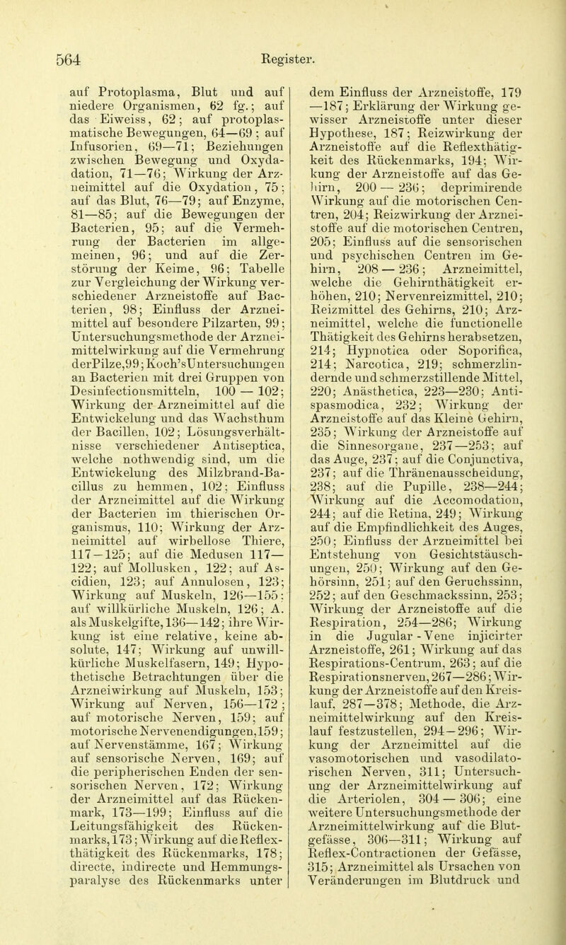 auf Protoplasma, Blut und auf niedere Organismen, 62 fg.; auf das Eiweiss, 62; auf protoplas- matische Bewegungen, 64—69 ; auf Infusorien, 69—71; Beziehungen zwischen Bewegung und Oxyda- dation, 71—76; Wirkung der Arz- neimittel auf die Oxydation, 75; auf das Blut, 76—79; auf Enzyme, 81—85; auf die Bewegungen der Bacterien, 95; auf die Vermeh- rung der Bacterien im allge- meinen, 96; und auf die Zer- störung der Keime, 96; Tabelle zur Vergleichung der Wirkung ver- schiedener Arzneistoffe auf Bac- terien, 98; Einüuss der Arznei- mittel auf besondere Pilzarten, 99 ; üntersuchungsmethode der Arznei- mittelwirkung auf die Vermehrung derPilze,99; Koch'sUntersuchungen an Bacterien mit drei Gruppen von Desinfectionsmitteln, 100 — 102; Wirkung der Arzneimittel auf die Entwickelung und das Wachsthum der Bacillen, 102; Lösungsverhält- nisse verschiedener Antiseptica, welche nothwendig sind, um die Entwickelung des Milzbrand-Ba- cillus zu hemmen, 102; Einfluss der Arzneimittel auf die Wirkung der Bacterien im thierischen Or- ganismus, 110; Wirkung der Arz- neimittel auf wirbellose Thiere, 117-125; auf die Medusen 117— 122; auf Mollusken, 122; auf As- cidien, 123; auf Annulosen, 123; Wirkung auf Muskeln, ] 26—155: auf willkürliche Muskeln, 126; A. als Muskelgifte, 136—142; ihre Wir- kung ist eine relative, keine ab- solute, 147; Wirkung auf unwill- kürliche Muskelfasern, 149; Hypo- thetische Betrachtungen über die Arznei Wirkung auf Muskeln, 153; Wirkung auf Nerven, 156—172; auf motorische Nerven, 159; auf motorische Nervenendigungen,159; auf Nervenstämme, 167; Wirkung auf sensorische Nerven, 169; auf die peripherischen Enden der sen- sorischen Nerven, 172; Wirkung der Arzneimittel auf das Rücken- mark, 173—199; Einfluss auf die Leitungsfähigkeit des Rücken- marks, 173 ; Wirkung auf die Reflex- thätigkeit des Rückenmarks, 178; directe, iudirecte und Hemmungs- paralyse des Rückenmarks unter dem Einfluss der Arzneistoffe, 179 —187; Erklärung der Wirkung ge- wisser Arzneistolfe unter dieser Hypothese, 187; Reizwirkung der Arzneistofi'e auf die Reflexthätig- keit des Rückenmarks, 194; Wir- kung der Arzneistofi'e auf das Ge- liirn, 200— 236; deprimirende Wirkung auf die motorischen Cen- tren, 204; Reizwirkung der Arznei- stoife auf die motorischen Ceutren, 205; Einfluss auf die sensorischen und psychischen Centren im Ge- hirn, 208— 236; Arzneimittel, welche die Gehirnthätigkeit er- höhen, 210; Nervenreizmittel, 210; Reizmittel des Gehirns, 210; Arz- neimittel, welche die functionelle Thätigkeit des Gehirns herabsetzen, 214; Hypnotica oder Soporifica, 214; Narcotica, 219; schmerzlin- dernde und schmerzstillende Mittel, 220; Anästhetica, 223—230; Anti- spasmodica, 232; Wirkung der Arzneistofi'e auf das Kleine Gehirn, 235; Wirkung der Arzneistofi'e auf die Sinnesorgane, 237—253; auf das Auge, 237; auf die Conjunctiva, 237; auf die Thränenausscheidung, 238; auf die Pupille, 238—244; Wirkung auf die Accomodation, 244; auf die Retina, 249; Wirkung auf die Empfindlichkeit des Auges, 250; Einfluss der Arzneimittel bei Entstehung von Gesichtstäusch- ungen, 250; Wirkung auf den Ge- hörsinn, 251; auf den Geruchssinn, 252; auf den Geschmackssinn, 253; Wirkung der Arzneistoffe auf die Respiration, 254—286; Wirkung in die Jugular - Vene injicirter Arzneistofi'e, 261; Wirkung auf das Respirations-Centrum, 263; auf die Respirationsnerven, 267—286; Wir- kung der Arzneistofi'e auf den Kreis- lauf, 287—378; Methode, die Arz- neimittelwirkung auf den Kreis- lauf festzustellen, 294-296; Wir- kung der Arzneimittel auf die vasomotorischen und vasodilato- rischen Nerven, 311; Untersuch- ung der Arzneimittelwirkung auf die Arteriolen, 304—306; eine weitere Untersuchungsmethode der Arzneimittelwirkung auf die Blut- gefässe, 306—311; Wirkung auf Reflex-Contractionen der Gefässe, 315; Arzneimittel als Ursachen von Veränderungen im Blutdruck und