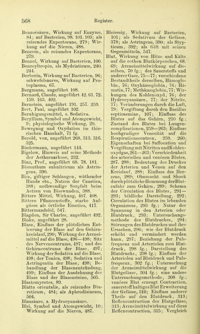 Benzoesäure, Wirkung auf Enzyme, 84; auf Bacterien, 98. 101.103; als reizendes Expectorans, 279; Wir- kung auf die Nieren, 488. Benzoin, als reizendes Expectorans, 279. Benzol, Wirkung auf Bacterien, 100. Benzoyltropin, als Mydriaticum, 240. 244. Berberin, Wirkung auf Bacterien, 96; schwefelsaures, Wirkung auf Pro- toplasma, 67. Bergmann, angeführt 108. Bernard, Claude, angeführt 42. 61. 72. 159. 163. 402. Bernstein, angeführt 191. 257. 259. Bert, Paul, angeführt 102. Beruhigungsmittel, s. Sedativa. Beryllium, Symbol und Atomgewicht, 9; physiologische Wirkung, 29. Bewegung und Oxydation im thie- rischen Haushalt, 71 fg. Bezold, von, angeführt 268. 313. 316. 325. Biedermann, angeführt 144. Bigelow, Hinweis auf seine Methode der Aethernarkose, 232. Binz, Prof., angeführt 68. 78. 181. Bismuthum subnitricum als Astrin- gens, 390. Biss, giftiger Schlangen, wüthender Hunde etc., Nutzen der Caustica, 388; nothwendige Sorgfalt beim Aetzen von Bisswunden, 388. Bittere Mittel, Wirkung, 407. 408. Bittere Pfianzenstoffe, starke Auf- güsse als örtliche Emetica, 417. Bittermandelöl, 547. Blagdon, Sir Charles, angeführt 492. Blake, angeführt 28. Blase, Einfluss der plötzlichen Ent- leerung der Blase auf den Gehirn- kreislauf, 290; Wirkung der Arznei- mittel auf die Blase, 496—498; Sitz des Nervencentrums, 497; und des Gehirn centrums der Blase, 497; Wirkung der Sedativa auf die Blase, 498; der Tonica, 498; Sedativa und Astringentia der Blase, 498; Be- handlung der Blasenentzündung, 499; Einfluss der Ausdehnung der Blase und der Blasensteine, 505. Blastomycetes, 89- Blatta orientalis, als reizendes Diu- reticum, 484; als Aphrodisiacum, 504. Blausäure, s. Hydrocyansäure. Blei, Symbol und Atomgewicht, 10; Wirkung auf die Nieren, 487. Bleiessig, Wirkung auf Bacterien, 101; als Sedativum der Gefässe, 378; als Astringens, 390; als Styp- ticum, 392; als Gift mit seinen Gegenmitteln, 547. Blut, Wirkung von Hitze und Kälte auf die rothen Blutkörperchen, 68. 69; Arzneimittelwirkung auf die- selben, 70 fg.; des Sauerstoffs und anderer Gase, 75—77; verschiedene Bestandtheile derselben, Hämoglo- bin, 76; Oxyhämoglobin, 76; Hä- matin, 77; Methämoglobin, 77; Wir- kungen des Kohlenoxyd, 76; der Hydrocyansäure, 77; der Nitrite, 77; Veränderungen durch die Luft, 79; Vergiftung durch den Bacillus septicaemiae, 107; Einfluss des Blutes auf das Gehirn, 210 fg.; Zustand des Blutes bei Lungen- complicationen, 259—263; Einfluss hochgradiger Venosität auf die Eespirationscentren, 259. 260; Eigenschaften bei Suffocation und Vergiftung mit Nitriten undKohlen- oxydgas, 261—263; Verschiedenheit des arteriellen und venösen Blutes, 287. 288; Bedeutung des Druckes der Arterien und Venen auf den Kreislauf, 288; Einfluss des Her- zens, 289; Ohnmacht und Shock durch plötzliche Hemmung derBlut- zufuhr zum Gehirn, 289; Schema der Circulation des Blutes, 291— 293; bildliche Darstellung, 292; Circulation des Blutes im lebenden Organismus, 293 fg.; Natur der Spannung in den Arterien oder Blutdruck, 293; üntersuchungs- methode des Blutdruckes, 294; Störungen des Blutdruckes und ihre Ursachen, 296; wie der Blutdruck erhöht und vermindert werden kann, 297; Beziehung der Puls- frequenz und Arteriolen zum Blut- druck , 298 fg.; Darstellung des Blutdrucks, 298 fg.; Einfluss der Arteriolen auf Blutdruck und Puls- frequenz , 302 fg.; Untersuchung der Arzneimittelwirkung auf die Blutgefässe, 304 fg.; eine andere Untersuchungsmethode, 308 fg.; venöses Blut erzeugt Contraction, sauerstoffhaltiges Blut Erweiterung der Gefässe, 310; Einfluss anderer Theile auf den Blutdruck, 313; Beflexcontraction der Blutgefässe, 313; Arzneimittelwirkung auf diese Beflexcontraction, 315; Vergleich