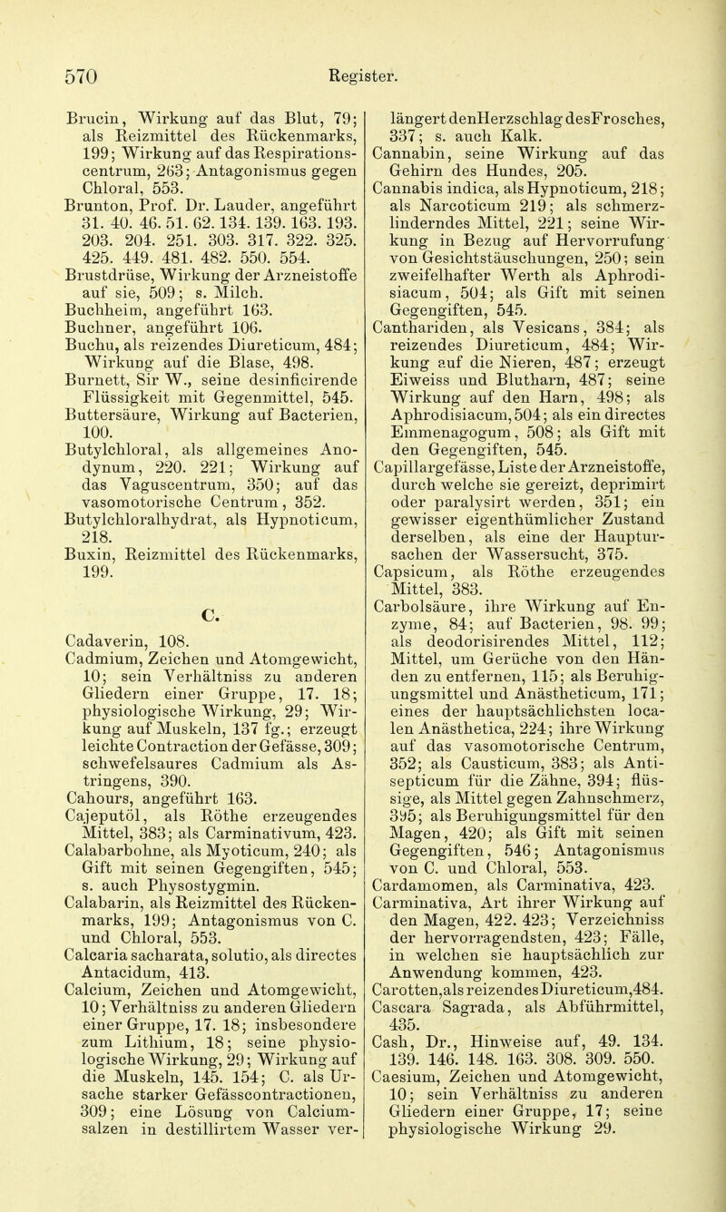 Brucin, Wirkung auf das Blut, 79; als Reizmittel des Rückenmarks, 199; Wirkung auf das Respirations- centrum, 2B3; Antagonismus gegen Chloral, 553. Brunton, Prof. Dr. Lauder, angeführt 31. 40. 46. 51. 62.134.139.163.193. 203. 204. 251. 303. 317. 322. 325. 425. 449. 481. 482. 550. 554. Brustdrüse, Wirkung der Arzneistoffe auf sie, 509; s. Milch. Buchheim, angeführt 163. Buchner, angeführt 106. Buchu, als reizendes Diareticum, 484; Wirkung auf die Blase, 498. Burnett, Sir W., seine desinficirende Flüssigkeit mit Gegenmittel, 545. Buttersäure, Wirkung auf Bacterien, 100. Butylchloral, als allgemeines Ano- dynum, 220. 221; Wirkung auf das Vaguscentrum, 350; auf das vasomotorische Centrum, 352. Butylchloralhydrat, als Hypnoticum, 218. Buxin, Reizmittel des Rückenmarks, 199. C. Cadaverin, 108. Cadmium, Zeichen und Atomgewicht, 10; sein Verhältniss zu anderen Gliedern einer Gruppe, 17. 18; physiologische Wirkung, 29; Wir- kung auf Muskeln, 137 fg.; erzeugt leichte Contraction der Gefässe, 309; schwefelsaures Cadmium als As- tringens, 390. Cahours, angeführt 163. Cajeputöl, als Rothe erzeugendes Mittel, 383; als Carminativum, 423. Calabarbohne, als Myoticum, 240; als Gift mit seinen Gegengiften, 545; s. auch Physostygmin. Calabarin, als Reizmittel des Rücken- marks, 199; Antagonismus von C. und Chloral, 553. Calcaria sacharata, solutio, als directes Antacidum, 413. Calcium, Zeichen und Atomgewicht, 10; Verhältniss zu anderen Gliedern einer Gruppe, 17. 18; insbesondere zum Lithium, 18; seine physio- logische Wirkung, 29; Wirkung auf die Muskeln, 145. 154; C. als Ur- sache starker Gefässcontractionen, 309; eine Lösung von Calcium- salzen in destillirtem Wasser ver- längert denHerzschlag desFrosches, 337; s. auch Kalk. Cannabin, seine Wirkung auf das Gehirn des Hundes, 205. Cannabis indica, als Hypnoticum, 218; als Narcoticum 219; als schmerz- linderndes Mittel, 221; seine Wir- kung in Bezug auf Hervorrufung von Gesichtstäuschungen, 250; sein zweifelhafter Werth als Aphrodi- siacum, 504; als Gift mit seinen Gegengiften, 545. Canthariden, als Vesicans, 384; als reizendes Diureticum, 484; Wir- kung auf die Nieren, 487; erzeugt Eiweiss und Blutharn, 487; seine Wirkung auf den Harn, 498; als Aphrodisiacum,504; als ein directes Emmenagogum, 508; als Gift mit den Gegengiften, 545. Capillargef ässe, Liste der Arzneistoffe, durch welche sie gereizt, deprimirt oder paralysirt werden, 351; ein gewisser eigenthümlicher Zustand derselben, als eine der Hauptur- sachen der Wassersucht, 375. Capsicum, als Rothe erzeugendes Mittel, 383. Carbolsäure, ihre Wirkung auf En- zyme, 84; auf Bacterien, 98. 99; als deodorisirendes Mittel, 112; Mittel, um Gerüche von den Hän- den zu entfernen, 115; als Beruhig- ungsmittel und Anästheticum, 171; eines der hau]3tsächlichsten loca- len Anästhetica, 224; ihre Wirkung auf das vasomotorische Centrum, 352; als Causticum, 383; als Anti- septicum für die Zähne, 394; flüs- sige, als Mittel gegen Zahnschmerz, 3y5; als Beruhigungsmittel für den Magen, 420; als Gift mit seinen Gegengiften, 546; Antagonismus von C. und Chloral, 553. Cardamomen, als Carminativa, 423. Carminativa, Art ihrer Wirkung auf den Magen, 422. 423; Verzeichniss der hervorragendsten, 423; Fälle, in welchen sie hauptsächlich zur Anwendung kommen, 423. Carotten,als reizendes Diureticum,484. Casoara Sagrada, als Abführmittel, 435. Cash, Dr., Hinweise auf, 49. 134. 139. 146. 148. 163. 308. 309. 550. Caesium, Zeichen und Atomgewicht, 10; sein Verhältniss zu anderen Gliedern einer Gruppe, 17; seine physiologische Wirkung 29.