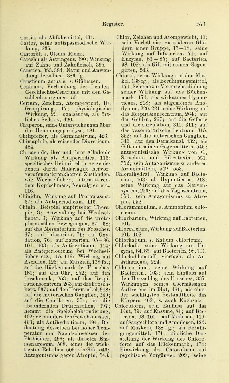 Cassia, als Abführmittel, 43i. Castor, seine antispasmodische Wir- kung, 235. Castoröl, s. Oleum Ricini. Catechu als Astringens, 390; Wirkung auf Zähne und Zahnfleisch, 395. Caustica, 383.384; Natur und Anwen- dung derselben, 386 fg. Causticum actuale, s. Glüheisen. Centrum, Verbindung des Lenden- Geschlechts-Centrums mit den Ge- schlechtsorganen, 501. Cerium, Zeichen, Atomgewicht, 10; Gruppirung, 17; physiologische Wirkung, 29; oxalsaures, als ört- liches Sedativ, 420. Chaperon, seine Untersuchungen über die Hemmungsparalyse, 181. Chilipfeffer, als Carminativum, 423. Chimaphila, als reizendes Diureticum, 484. Chinarinde, ihre und ihrer Alkaloide Wirkung als Antiperiodica, 116; specifisches Heilmittel in verschie- denen durch Malariagift hervor- gerufenen krankhaften Zuständen, wie Wechselfieber, intermittiren- dem Kopfschmerz, Neuralgien etc., 116. Chinidin, Wirkung auf Protoplasma, 67; als Antiperiodicum, 116. Chinin, Beispiel empirischer Thera- pie, 3; Anwendung bei Wechsel- fieber, 3; Wirkung auf die proto- plasmischen Bewegungen, 67—68; auf das Mesenterium des Frosches, 67; auf Infusorien, 71; auf Oxy- dation, 76; auf Bacterien, 95 — 96. 101. 103; als Antisepticum, 114; als Antiperiodicum bei Wechsel- fieber etc., 115. 116; Wirkung auf Ascidien, 123; auf Muskeln, 138 fg.; auf das Rückenmark des Frosches, 181; auf das Ohr, 252; auf den Geschmack, 253; auf das Respi- rationscentrum, 263 ; auf das Frosch- herz, 337; auf den Herzmuskel, 348; auf die motorischen Ganglien, 349; auf die Capillaren, 351; auf die absondernden Drüsenzellen, 397; hemmt die Speichelabsonderung, 402; vermindert den Gewebsumsatz, 463; als Antihydroticum, 494; Be- deutung desselben bei hoher Tem- peratur und Nachtschweissen der Phthisiker, 496; als directes Em- menagogum, 508; eines der wich- tigsten Ecbolica, 509; als Gift, 546; Antagonismus gegen Atropin, 543. | Chlor, Zeichen und Atomgewicht, 10; sein Verhältniss zu anderen (xlie- dern einer Gruppe, 17—18; seine Wirkung auf Infusorien, 71; auf Enzyme, 83 — 85; auf Bacterien, 98. 102; als Gift mit seinen Gegen- giften, 543. Chloral, seine Wirkung auf den Mus- kel, 138 fg.; als Beruhigungsmittel, 171; Schemazur Veranschaulichung seiner Wirkung auf das Rücken- mark, 174; als wirksames Hypno- ticum, 218; als allgemeines Ano- dynum, 220. 221; seine Wirkung auf das Respirationscentrum, 264; auf das Gehirn, 267; auf die Gefässe und die Circulation, 310. 311; auf das vasomotorische Centrum, 315. 352; auf die motorischen Ganglien, 349; auf den Darmkanal, 432; als Gift mit seinen Gegenmitteln, 546 ; antagonistische Wirkung von C, Strychnin und Pikrotoxin, 551. 552; sein Antagonismus zu anderen Arzneimitteln, 549—553. Chloralhydrat, Wirkung auf Bacte- rien, 103; als Hypnoticum, 218; seine Wirkung auf das Nerven- system, 223; auf das Vaguscentrum, 350; sein Antagonismus zu Atro- pin, 552. Chlorammonium, s. Ammonium chlo- ricum. Chlorbarium, Wirkung auf Bacterien, 101. Chlorcalcium, Wirkung auf Bacterien, 101. 102. Chlorkalium, s. Kalium chloricum. Chlorkalk seine Wirkung auf En- zyme, 84. 85; auf Bacterien, 98.101. Chlorkohlenstoff, vierfach, als An- ästheticum, 224. Chlornatrium, seine Wirkung auf Bacterien, 103; sein Einfluss auf den Herzschlag des Frosches, 337; Wirkungen seines übermässigen Auftretens im Blut, 461; als einer der wichtigsten Bestandtheile des Körpers, 462; s. auch Kochsalz. Chloroform, sein Einfluss auf das Blut, 79; auf Enzyme, 84; auf Bac- terien, 98. 100; auf Medusen, 119; auf Säugethiere und Annulosen, 124; auf Muskeln, 138 fg.; als Beruhi- gungsmittel, 171; bildliche Dar- stellung der Wirkung des Chloro- form auf das Rückenmark, 174; Einwirkung des Chloroform auf psychische Vorgänge, 209 ; seine