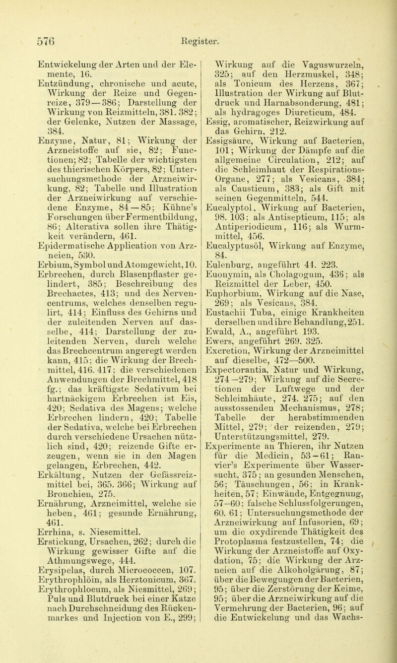 Entwickelung der Arten und der Ele- mente, 16. Entzündung, chronische und acute, Wirkung der Reize und Gegen- reize, 379 — 386; DarsteUung der Wirkung von Reizmitteln, 381. 382; der Gelenke, Nutzen der Massage, 384. Enzyme, Natur, 81; Wirkung der Arzneistoffe auf sie, 82; Func- tionen; 82; Tabelle der wichtigsten des thierischen Körpers, 82; ünter- suchungsmethode der Arzneiwir- kung, 82; Tabelle und Illustration der Arzneiwirkung auf verschie- dene Enzyme, 84 — 85; Kühne's Forschungen über Fermentbildung, 86; Alterativa sollen ihre Thätig- keit verändern, 461. Epidermatische Application von Arz- neien, 530. Erbium, Symbol und Atomgewicht, 10. Erbrechen, durch Blasenpflaster ge- lindert, 385; Beschreibung des Brechactes, 413; und des Nerven- centrums, welches denselben regu- lirt, 414; Einfluss des Gehirns und der zuleitenden Nerven auf das- selbe, 414; Darstellung der zu- leitenden Nerven, durch welche das Brechcentrum angeregt werden kann, 415; die Wirkung der Brech- mittel, 416. 417; die verschiedenen Anwendungen der Brechmittel, 418 fg.; das kräftigste Sedativum bei hartnäckigem Erbrechen ist Eis, 420; Sedativa des Magens; welche Erbrechen lindern, 420; Tabelle der Sedativa, welche bei Erbrechen durch verschiedene Ursachen nütz- lich sind, 420; reizende Gifte er- zeugen, wenn sie in den Magen gelangen, Erbrechen, 442. Erkältung, Nutzen der Gefässreiz- mittel bei, 365.366; Wirkung auf Bronchien, 275. Ernährung, Arzneimittel, welche sie heben, 461; gesunde Ernährung, 461. Errhina, s. Niesemittel. Erstickung, Ursachen, 262; durch die Wirkung gewisser Gifte auf die Athmungswege, 444. Erysipelas, durch Micrococcen, 107. Erythrophlöin, als Herztonicum, 367. Erythrophloeum, als Niesmittel, 269; Puls und Blutdruck bei einer Katze nach Durchschneidung des Rücken- markes und Injection von E., 299; Wirkung auf die Vaguswurzeln, 325; auf den Herzmuskel, 348; als Tonicum des Herzens, 367; Illustration der Wirkung auf Blut- druck und Harnabsonderung, 481; als hydragoges Diureticum, 484. Essig, aromatischer, Reizwirkung auf das Gehirn, 212. Essigsäure, Wirkung auf Bacterien, 101; Wirkung der Dämpfe auf die allgemeine Circulation, 212; auf die Schleimhaut der Respirations- Organe, 277; als Vesicans, 384; als Causticum, 38B; als Gift mit seinen Gegenmitteln, 544. Eucalyptol, Wirkung auf Bacterien, 98. 103; als Antisepticum, 115; als Antiperiodicum, 116; als Wurm- mittel, 456. Eucalyptusöl, Wirkung auf Enzyme, 84. Eulenburg, angeführt 41. 223. Euonymin, als Cholagogum, 436; als Reizmittel der Leber, 450. Euphorbium, Wirkung auf die Nase, 269; als Vesicans, 384. Eustachii Tuba, einige Krankheiten derselben und ihre Behandlung, 251. Ewald, A., angeführt 193. Ewers, angeführt 269. 325. Excretion, Wirkung der Arzneimittel auf dieselbe, 472—500. Expectorantia, Natur und Wirkung, 274—279; Wirkung auf die Secre- tionen der Luftwege und der Schleimhäute, 274. 275; auf den ausstossenden Mechanismus, 278; Tabelle der herabstimmenden Mittel, 279; der reizenden, 279; Unterstützungsmittel, 279. Experimente an Thieren, ihr Nutzen für die Medicin, 53-61; Ran- vier's Experimente über Wasser- sucht, 375 ; an gesunden Menschen, 56; Täuschungen, 56; in Krank- heiten, 57; Einwände, Entgegnung, 57—60; falsche Schlussfolgerungen, 60. 61; Untersuchungsmethode der Arzneiwirkung auf Infusorien, 69; um die oxydirende Thätigkeit des Protoplasma festzustellen, 74; die Wirkung der Arzneistoffe auf Oxy- dation, 75; die Wirkung der Arz- neien auf die Alkoholgärung, 87; über die Bewegungen der Bacterien, 95; über die Zerstörung der Keime, 95; über die Arzneiwirkung auf die Vermehrung der Bacterien, 96; auf die Entwickehmg und das Wachs-