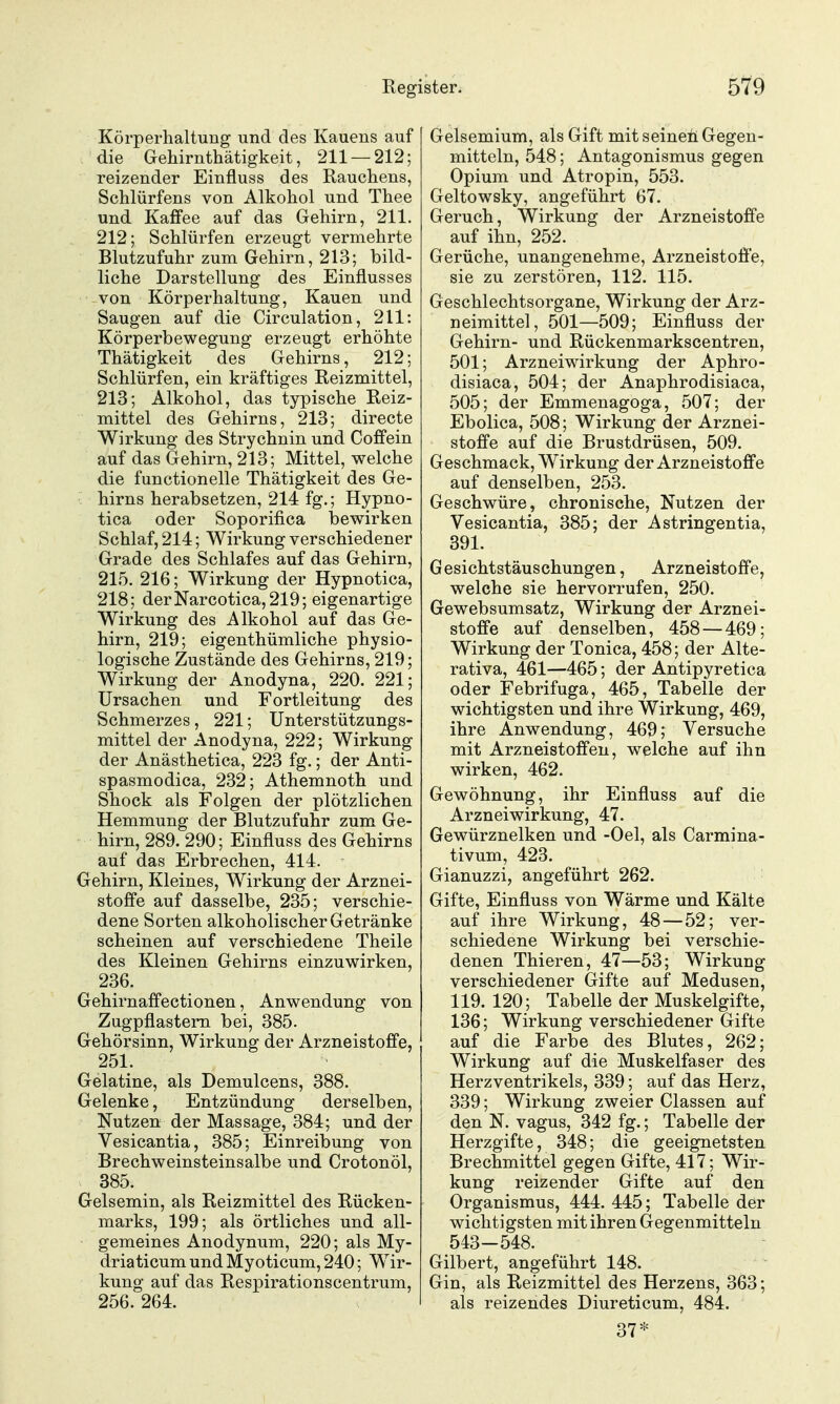 Körperhaltung und des Kauens auf die Gehirnthätigkeit, 211 — 212; reizender Einfluss des Rauchens, Schlürfens von Alkohol und Thee und Kafifee auf das Gehirn, 211. 212; Schlürfen erzeugt vermehrte Blutzufuhr zum Gehirn, 213; bild- liche Darstellung des Einflusses von Körperhaltung, Kauen und Saugen auf die Circulation, 211: Körperbewegung erzeugt erhöhte Thätigkeit des Gehirns, 212; Schlürfen, ein kräftiges Reizmittel, 213; Alkohol, das typische Reiz- mittel des Gehirns, 213; directe Wirkung des Strychnin und Coffein auf das Gehirn, 213; Mittel, welche die functionelle Thätigkeit des Ge- hirns herabsetzen, 214 fg.; Hypno- tica oder Soporifica loewirken Schlaf, 214; Wirkung verschiedener Grade des Schlafes auf das Gehirn, 215. 216; Wirkung der Hypnotica, 218; derNarcotica,219; eigenartige Wirkung des Alkohol auf das Ge- hirn, 219; eigenthümliche physio- logische Zustände des Gehirns, 219; Wirkung der Anodyna, 220. 221; Ursachen und Fortleitung des Schmerzes, 221; Unterstützungs- mittel der Anodyna, 222; Wirkung der Anästhetica, 223 fg.; der Anti- spasmodica, 232; Athemnoth und Shock als Folgen der plötzlichen Hemmung der Blutzufuhr zum Ge- hirn, 289. 290; Einfluss des Gehirns auf das Erbrechen, 414. Gehirn, Kleines, Wirkung der Arznei- stoffe auf dasselbe, 235; verschie- dene Sorten alkoholischer Getränke scheinen auf verschiedene Theile des Kleinen Gehirns einzuwirken, 236. Gehirnaffectionen, Anwendung von Zugpflastern bei, 385. Gehörsinn, Wirkung der Arzneistoffe, 251. Gelatine, als Demulcens, 388. Gelenke, Entzündung derselben, Nutzen der Massage, 384; und der Vesicantia, 385; Einreibung von Brechweinsteinsalbe und Crotonöl, 385. Gelsemin, als Reizmittel des Rücken- marks, 199; als örtliches und all- gemeines Anodynum, 220; als My- driaticum und Myoticum, 240; Wir- kung auf das Respirationscentrum, 256.264. Gelsemium, als Gift mit seineü Gegen- mitteln, 548; Antagonismus gegen Opium und Atropin, 553. Geltowsky, angeführt 67. Geruch, Wirkung der Arzneistoffe auf ihn, 252. Gerüche, unangenehme, Arzneistoffe, sie zu zerstören, 112. 115. Geschlechtsorgane, Wirkung der Arz- neimittel, 501—509; Einfluss der Gehirn- und Rückenmarkscentren, 501; Arzneiwirkung der Aphro- disiaca, 504; der Anaphrodisiaca, 505; der Emmenagoga, 507; der Ebolica, 508; Wirkung der Arznei- stoffe auf die Brustdrüsen, 509. Geschmack, Wirkung der Arzneistoffe auf denselben, 253. Geschwüre, chronische, Nutzen der Vesicantia, 385; der Astringentia, 391. Gesichtstäuschungen, Arzneistoffe, welche sie hervorrufen, 250. Gewebsumsatz, Wirkung der Arznei- stoffe auf denselben, 458 — 469; Wirkung der Tonica, 458; der Alte- rativa, 461—465; der Antipyretica oder Febrifuga, 465, Tabelle der wichtigsten und ihre Wirkung, 469, ihre Anwendung, 469; Versuche mit Arzneistoffen, welche auf ihn wirken, 462. Gewöhnung, ihr Einfluss auf die Arzneiwirkung, 47. Gewürznelken und -Oel, als Carmina- tivum, 423. Gianuzzi, angeführt 262. Gifte, Einfluss von Wärme und Kälte auf ihre Wirkung, 48 — 52; ver- schiedene Wirkung bei verschie- denen Thieren, 47—53; Wirkung verschiedener Gifte auf Medusen, 119. 120; Tabelle der Muskelgifte, 136; Wirkung verschiedener Gifte auf die Farbe des Blutes, 262; Wirkung auf die Muskelfaser des Herzventrikels, 339; auf das Herz, 339; Wirkung zweier Classen auf den N. vagus, 342 fg.; Tabelle der Herzgifte, 348; die geeignetsten Brechmittel gegen Gifte, 417; Wir- kung reizender Gifte auf den Organismus, 444. 445; Tabelle der wichtigsten mit ihren Gegenmitteln 543-548. Gilbert, angeführt 148. Gin, als Reizmittel des Herzens, 363; als reizendes Diureticum, 484. 37