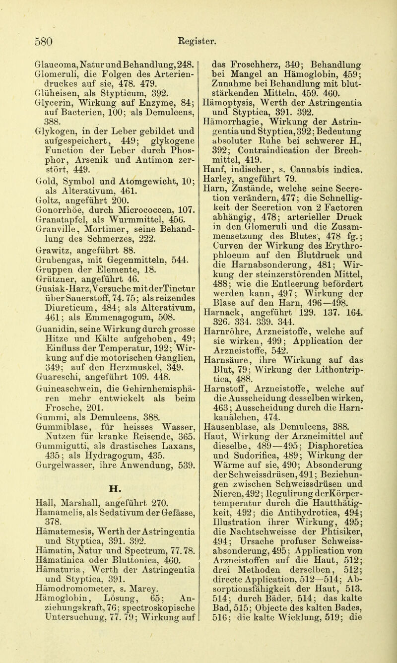 Glaucoma, Natur und Behandlung, 248. Glomeruli, die Folgen des Arterien- druckes auf sie, 478. 479. Glüheisen, als Stypticum, 392. Glycerin, Wirkung auf Enzyme, 84; auf Baoterien, 100; als Demulcens, 388. Glykogen, in der Leber gebildet und aufgespeichert, 449; glykogene Function der Leber durch Phos- phor, Arsenik und Antimon zer- stört, 449. Gold, Symbol und Atomgewicht, 10; als Alterativum, 461. Goltz, angeführt 200. Gonorrhöe, durch Micrococcen, 107. Granatapfel, als Wurmmittel, 456. Granville, Mortimer, seine Behand- lung des Schmerzes, 222. Grawitz, angeführt 88. Grubengas, mit Gegenmitteln, 544. Gruppen der Elemente, 18. Grützner, angeführt 46. Guaiak-Harz, Versuche mit derTinctur über Sauerstoff, 74.75; als reizendes Diureticum, 484; als Alterativum, 461; als Emmenagogum, 508. Guanidin, seine Wirkung durch grosse Hitze und Kälte aufgehoben, 49; Einfluss der Temperatur, 192; Wir- kung auf die motorischen Ganglien, 349; auf den Herzmuskel, 349. Guareschi, angeführt 109. 448. Guineaschwein, die Gehirnhemisphä- ren mehr entwickelt als beim Frosche, 20L Gummi, als Demulcens, 388. Gummiblase, für heisses Wasser, Nutzen für kranke Reisende, 365. Gummigutti, als drastisches Laxans, 435; als Hydragogum, 435. Gurgelwasser, ihre Anwendung, 539. H. Hall, Marshall, angeführt 270. Hamamelis, als Sedativum der Gefässe, 378. Hämatemesis, Werth der Astringentia und Styptica, 391. 392. Hämatin, Natur und Spectrum, 77.78. Hämatinica oder Bluttonica, 460. Hämaturia, Werth der Astringentia und Styptica, 391. Hämodromometer, s. Marey. Hämoglobin, Lösung, 65; An- ziehungskraft, 76; spectroskopische Untersuchung, 77. 79; Wirkung auf das Froschherz, 340; Behandlung bei Mangel an Hämoglobin, 459; Zunahme bei Behandlung mit blut- stärkenden Mitteln, 459. 460. Hämoptysis, Werth der Astringentia und Styptica, 39 L 392. Hämorrhagie, Wirkung der Astrin- gentia und Styptica, 392; Bedeutung absoluter Ruhe bei schwerer H., 392; Contraindication der Brech- mittel, 419. Hanf, indischer, s. Cannabis indica. Harley, angeführt 79. Harn, Zustände, welche seine Secre- tion verändern, 477; die Schnellig- keit der Secretion von 2 Factoren abhängig, 478; arterieller Druck in den Glomeruli und die Zusam- mensetzung des Blutes, 478 fg.; Curven der Wirkung des Erythro- phloeum auf den Blutdruck und die Harnabsonderung, 481; Wir- kung der steinzerstörenden Mittel, 488; wie die Entleerung befördert werden kann, 497; Wirkung der Blase auf den Harn, 496—498. Harnack, angeführt 129. 137. 164. 326. 334. 339. 344. Harnröhre, Arzneistoffe, welche auf sie wirken, 499; Application der Arzneistoffe, 542. Harnsäure, ihre Wirkung auf das Blut, 79; Wirkung der Lithontrip- tica, 488. Harnstoff, Arzneistoffe, welche auf die Ausscheidung desselben wirken, 463; Ausscheidung durch die Harn- kanälchen, 474. Hausenblase, als Demulcens, 388. Haut, Wirkung der Arzneimittel auf dieselbe, 489—495; Diaphoretica und Sudorifica, 489; Wirkung der Wärme auf sie, 490; Absonderung der Schweissdrüsen, 491; Beziehun- gen zwischen Schweissdrüsen und Nieren, 492; Regulirung derKörper- temperatur durch die Hautthätig- keit, 492; die Antihydrotica, 494; Illustration ihrer Wirkung, 495; die Nachtschweisse der Phtisiker, 494; Ursache profuser Schweiss- absonderung, 495; Application von Arzneistoffen auf die Haut, 512; drei Methoden derselben, 512; directe Application, 512—514; Ab- sorptionsfähigkeit der Haut, 513. 514; durch Bäder, 514; das kalte Bad, 515; Objecte des kalten Bades, 516; die kalte Wicklung, 519; die