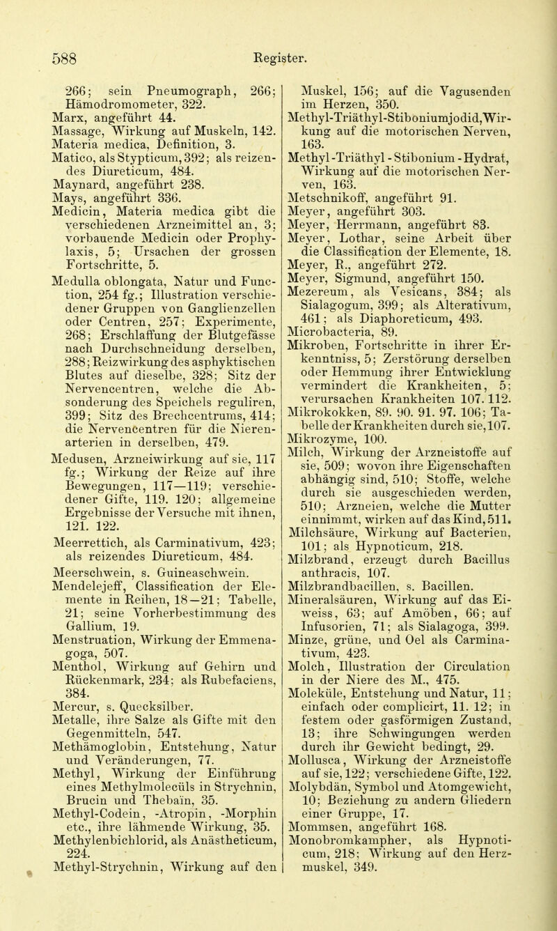 266; sein Pneumograph, 266; Hämodromometer, 322. Marx, angeführt 44. Massage, Wirkung auf Muskeln, 142. Materia medica, Definition, 3. Matico, als Stypticum, 392; als reizen- des Diureticum, 484. Maynard, angeführt 238. Mays, angeführt 336. Medicin, Materia medica gibt die verschiedenen Arzneimittel an, 3: vorbauende Medicin oder Prophy- laxis, 5; Ursachen der grossen Fortschritte, 5. Medulla oblongata, Natur und Func- tion, 254 fg.; Illustration verschie- dener Gruppen von Ganglienzellen oder Centren, 257; Experimente, 268; Erschlaffung der Blutgefässe nach Durchschneidung derselben, 288; Reiz wirkung des asphyktischen Blutes auf dieselbe, 328; Sitz der Nervencentren, welche die Ab- sonderung des Speichels reguliren, 399; Sitz des Brechcentrums, 414; die Nervencentren für die Nieren- arterien in derselben, 479. Medusen, Arzneiwirkung auf sie, 117 fg.; Wirkung der Reize auf ihre Bewegungen, 117—119; verschie- dener Gifte, 119. 120; allgemeine Ergebnisse der Versuche mit ihnen, 121. 122. Meerrettich, als Carminativum, 423; als reizendes Diureticum, 484. Meerschwein, s. Guineaschwein. Mendelejeff, Classification der Ele- mente in Reihen, 18—21; Tabelle, 21; seine Yorherbestimmung des Gallium, 19. Menstruation, Wirkung der Emmena- goga, 507. Menthol, Wirkung auf Gehirn und Rückenmark, 234; als Rubefaciens, 384. Mercur, s. Quecksilber. Metalle, ihre Salze als Gifte mit den Gegenmitteln, 547. Methämoglobin, Entstehung, Natur und Veränderungen, 77. Methyl, Wirkung der Einführung eines Methylmolecüls in Strychnin, Brucin und Thebain, 35. Methyl-Codein, -Atropin, -Morphin etc., ihre lähmende Wirkung, 35. Methylenbichlorid, als Anästheticum, 224. ^ Methyl-Strychnin, Wirkung auf den Muskel, 156; auf die Vagusenden im Herzen, 350. Methyl-Triäthyl-StiboniumjodidjWir- kung auf die motorischen Nerven, 163. Methyl -Triäthyl - Stibonium - Hydrat, Wirkung auf die motorischen Ner- ven, 163. Metschnikoff, angeführt 91. Meyer, angeführt 303. Meyer, Herrmann, angeführt 83. Meyer, Lothar, seine Arbeit über die Classification der Elemente, 18. Meyer, R., angeführt 272. Meyer, Sigmund, angeführt 150. Mezereum, als Vesicans, 384; als Sialagogum, 399; als Alterativum, 461; als Diaphoreticum, 493. Microbacteria, 89. Mikroben, Fortschritte in ihrer Er- kenntniss, 5; Zerstörung derselben oder Hemmung ihrer Entwicklung vermindert die Krankheiten, 5; verursachen Krankheiten 107.112. Mikrokokken, 89. 90. 91. 97. 106; Ta- belle der Krankheiten durch sie, 107. Mikrozyme, 100. Milch, Wirkung der Arzneistoffe auf sie, 509; wovon ihre Eigenschaften abhängig sind, 510; Stoffe, welche durch sie ausgeschieden werden, 510; Arzneien, welche die Mutter einnimmt, wirken auf das Kind, 511. Milchsäure, Wirkung auf Bacterien, 101; als Hypnoticum, 218. Milzbrand, erzeugt durch Bacillus anthracis, 107. Milzbrandbacillen, s. Bacillen. Mineralsäuren, Wirkung auf das Ei- weiss, 63; auf Amöben, 66; auf Infusorien, 71; als Sialagoga, 399. Minze, grüne, und Oel als Carmina- tivum, 423. Molch, Illustration der Circulation in der Niere des M., 475. Moleküle, Entstehung und Natur, 11; einfach oder complicirt, 11. 12; in festem oder gasförmigen Zustand, 13; ihre Schwingungen werden durch ihr Gewicht bedingt, 29. Mollusca, Wirkung der Arzneistoffe auf sie, 122; verschiedene Gifte, 122. Molybdän, Symbol und Atomgewicht, 10; Beziehung zu andern Gliedern einer Gruj^pe, 17. Mommsen, angeführt 168. Monobromkampher, als Hypnoti- cum, 218; Wirkung auf den Herz- I muskel, 349.