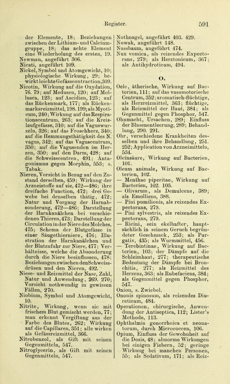 der Elemente, 18; Beziehungen zwischen der Lithium- und Calcium- gruppe, 18; das achte Element eine Wiederholung des ersten, 19. Newman, angeführt 306. Nicati, angeführt 109. Nickel, Symbol und Atomgewicht, 10; physiologische Wirkung, 29; be- wirkt leichte Gefässcontraction,309. Nicotin, Wirkung auf die Oxydation, 76. 79; auf Medusen, 120; auf Mol- lusca, 123; auf Ascidien, 123 ; auf das Rückenmark, 177; als Rücken- marksreizmittel, 198.199; als Myoti- cum, 240; Wirkung auf das Respira- tionscentrum, 263; auf die Kreis- laufgefässe, 310; auf die Vaguswur- zeln, 326; auf das Froschherz, 340; auf die Hemmungsthätigkeit des N. vagus, 342; auf das Vaguscentrum, 350; auf die Vagusenden im Her- zen, 350; auf den Darm, 428; auf die Schweisscentren, 491; Anta- gonismus gegen Morphin, 553; s. Tabak. Nieren, Vorsicht in Bezug auf den Zu- stand derselben, 459; Wirkung der Arzneistoffe auf sie, 472—486; ihre dreifache Function, 472; drei Ge- webe bei denselben thätig, 472; Natur und Vorgang der Harnab- sonderung, 472—486; Darstellung der Harnkanälchen bei verschie- denen Thieren, 473; Darstellung der Circulation in der Niere des Molches, 475; Schema der Blutgefässe in einer Säugethierniere, 476; Illu- stration der Harnkanälchen und der Blutzufuhr zur Niere, 477; Ver- hältnisse, welche die Absonderung durch die Niere beeinflussen, 478; Beziehungen zwischen denSchweiss- drüsen und den Nieren, 492. Niese- und Reizmittel der Nase, Zahl, Natur und Anwendung, 269. 270; Vorsicht nothwendig in gewissen Fällen, 270. Niobium, Symbol und Atomgewicht, 10. Nitrite, Wirkung, wenn sie mit frischem Blut gemischt werden, 77; man erkennt Vergiftung aus der - Farbe des Blutes, 262; Wirkung auf die Capillaren, 351; alle wirken als Gefässreizmittel, 366. Nitrobenzol, als Gift mit seinen Gegenmitteln, 547. Nitroglycerin, als Gift mit seinen Gegenmitteln, 547. Nothnagel, angeführt 403. 429. Nowak, angeführt 148. Nussbaum, angeführt 474. Nux vomica, als reizendes Expecto- rans, 279; als Herztonicum, 367 ; als Antihydroticum, 494. O. Oele, ätherische, Wirkung auf Bac- terien, III; auf das vasomotorische Centrum, 352; aromatisch-flüchtige, als Herzreizmittel, 363; flüchtige, als Reizmittel der Haut, 384; als Gegenmittel gegen Phosphor, 547. Ohnmacht, Ursachen, 289; Einfluss der Blasenentleerung, 289; Behand- lung, 290. 291. Ohr, verschiedene Krankheiten des- selben und ihre Behandlung, 251. 252; x^pplication von Arzneimitteln, 534. Oleinsäure, Wirkung auf Bacterien, 101. Oleum animale, Wirkung auf Bac- terien, 102. — Menthae piperitae, Wirkung auf Bacterien, 102. 103. — Olivarum, als Demulcens, 389; als Emolliens, 388. — Pini pumilionis, als reizendes Ex- pectorans, 279. — Pini sylvestris, als reizendes Ex- pectorans, 279. — Ricini, sein ekelhafter, haupt- sächlich in seinem Geruch begrün- deter Geschmack, 253; als Pur- gativ, 435; als Wurmmittel, 456. — Terebintinae, Wirkung auf Bac- terien, 103; der Dämpfe auf die Schleimhaut, 277; therapeutische Bedeutung der Dämpfe bei Bron- chitis, 277; als Reizmittel des Herzens, 363; als Rubefaciens, 384; als Gegenmittel gegen Phosphor, 547. Onion, s. Zwiebel. Ononis spinosum, als reizendes Diu- reticum, 484. Operationen, chirurgische, Anwen- dung der Antiseptica, 112; Lister's Methode, 113. Ophthalmia gonorrhoica et neona- torum, durch Micrococcen, 106. Opium, Einfluss der Gewohnheit auf die Dosis, 48; abnorme Wirkungen bei einigen Fiebern, 52; geringe Wirkung bei manchen Personen, 55; als Sedativum, 171; als Reiz-