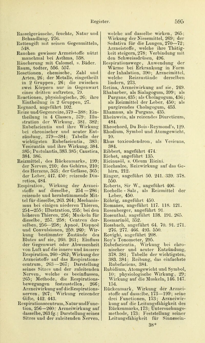 Rasselgeräusche, feuchte, Natur und Behandlung, 276. Rattengift mit seinen Gegenmitteln, 548. Rauchen gewisser ArzueistofFe nützt manchmal bei Asthma, 538. Räucherung mit Calomel, s. Bäder. Raum, todter, 556. 557. Reactionen, chemische, Zahl und Arten, 26; der Metalle, eingetheilt in 2 Gruppen, 26; die zwischen zwei Körpern nur in Gegenwart eines dritten auftreten, 79. Reactionen, physiologische, 26; ihre Eintheilung in 2 Gruppen, 27. Regnard, angeführt 102. Reize und Gegenreize, 379—388; Ein- theilung in 4 Classen, 379; Illu- stration der Wirkung, 381. 382; Rubefacientia und ihre Wirkung bei chronischer und acuter Ent- zündung, 379—384; Tabelle der wichtigsten Rubefacientia, 383; Vesicantia und ihre Wirkung, 384. 385; Pustulantia, 383.385; Caustica, 384. 386. Reizmittel, des Rückenmarks, 199; der Nerven, 210; des Gehirns, 210; des Herzens, 363; der Gefässe, 365; der Leber, 417. 450; reizende Diu- retioa, 484. Respiration. Wirkung der Arznei- stoffe auf dieselbe, 254 — 286; reizende und herabstimmende Mit- tel für dieselbe, 263. 264; Mechanis- mus bei einigen niederen Thieren, 254—255; Illustration, 255; bei den höheren Thieren, 256; Muskeln für dieselbe, 257. 258; Centren der- selben, 256—258; Apnoe, Dispnoe und Convulsionen, 259.260; Wir- kung bestimmter Zustände des Blutes auf sie, 260. 261; Einfluss der Gegenwart oder Abwesenheit von Luft auf die innere und äussere Respiration, 260 -262; Wirkung der Arzneistoffe auf das Respirations- centrum, 263 — 267; Darstellung seines Sitzes und der zuleitenden Nerven, welche es beeinflussen, 265; Methode, die Respirations- bewegungen festzustellen, 266; Arzneiwirkung auf dieRespirations- nerven , 267; Wirkung reizender Gifte, 442. 443. Respirationscentrum, Natur undF unc- tion, 256—260; Arzneiwirkung auf dasselbe, 263 fg.; Darstellung seines Sitzes und der zuleitenden Nerven, welche auf dasselbe wirken, 265; Wirkung der Niesemittel, 269; der Sedativa für die Lungen, 270—72; Arzneistoffe, welche ihre Thätig- keit steigern, 278; Verbindung mit den Schweissdrüsen, 496. Respirationswege, Anwendung der Wärme bei Erkrankung in Form der Inhalation, 390; Arzneimittel, welche Reizzustände derselben lindern, 273. Retina, Arzneiwirkung auf sie, 249. Rhabarber, als Sialagogum, 399; als Purgans, 435; als Cholagogum, 436; als Reizmittel der Leber, 450; als purgirendes Cholagogum, 453. Rhamnus, als Purgans, 435. Rheinwein, als reizendes Diureticum, 484. Rheochord, Du Bois-Reymond's, 129. Rhodium, Symbol und Atomgewicht, 10. Rhus toxicodendron, als Vesicans, 384. Ribbert, angeführt 474. Riebet, angeführt 135. Ricinusöl, s. Oleum Ricini. Riechsalze, Reizwirkung auf das Ge- hirn, 212. Ringer, angeführt 50. 241. 339. 378. 550. Roberts, Sir W., angeführt 406. Rochelle - Salz, als Reizmittel der Leber, 450. Röhrig, angeführt 450. Romanes, angeführt 117. 118. 121. Rosenberger, angeführt 91. Rosenthal, angeführt 138. 191. 265. Rosmarinöl, 352. Rossbach, angeführt 64. 70. 91. 271. 276. 277. 466. 493. 550. Rovighi, angeführt 208. Roy's Tonometer, 295. RulDefacientia, Wirkung bei chro- nischer und acuter Entzündung, 378.381; Tabelle der wichtigsten, 383. 384; Reibung, das einfachste Rubefaciens, 384. Rubidium, Atomgewicht und Symbol, 10; physiologische Wirkung, 29; Wirkung auf die Muskeln, 146.147. 154. Rückenmark, Wirkung der Arznei- stoffe auf dasselbe, 173—199; seine drei Functionen, 173; Arzneiwir- kung auf die Leitungsfähigkeit des Rückenmarks, 173; Untersuchungs- methode, 173; Feststellung seiner Leitungsfähigkeit für Sinnesein- 38*