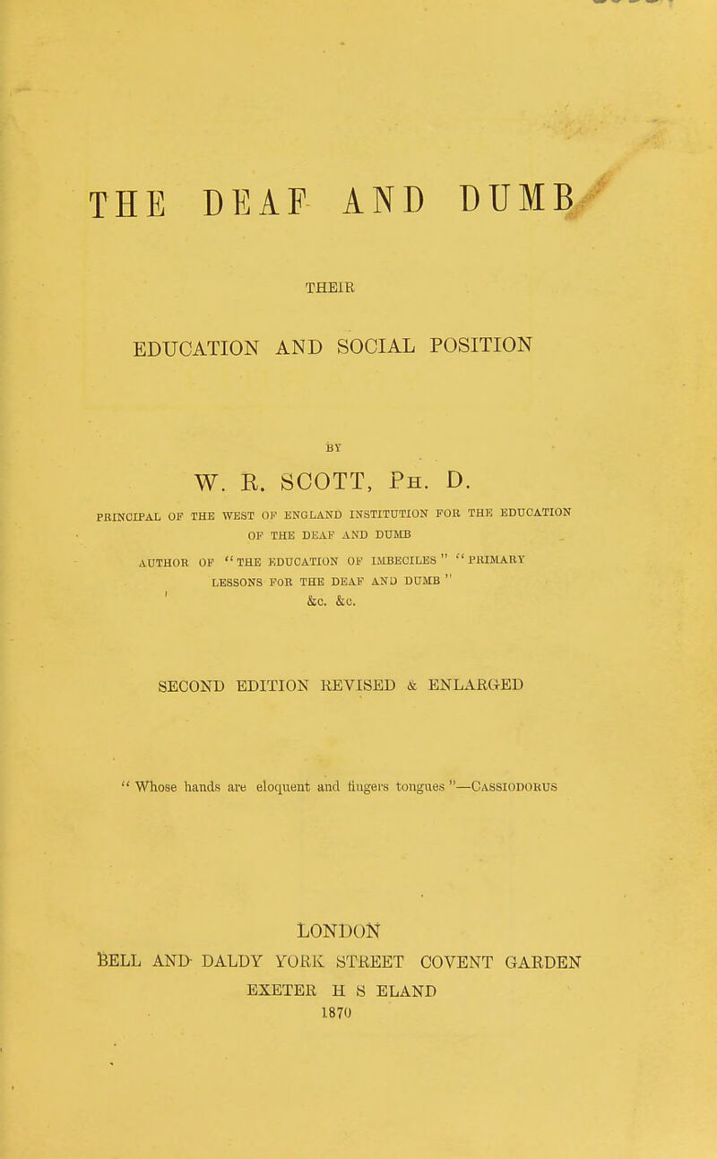 THE DEAF AND DUMB THEIR EDUCATION AND SOCIAL POSITION W. E. SCOTT, Ph. D. PRINCIPAL OF THE WEST 0|.' ENGLAND INSTITUTION FOR THE EDUCATION OF THE DEAF AND DUMB AUTHOR OF the EDUCATION OF IMBECILES  PRIMARY LESSONS FOR THE DEAF AND DUMB  ' &C. &C. SECOND EDITION REVISED & ENLARGED  Whose hands are eloquent and tiugers tongues —Cassiodorus LONDON BELL AND- DALDY YORK STREET COVENT GARDEN EXETER H S ELAND 1870