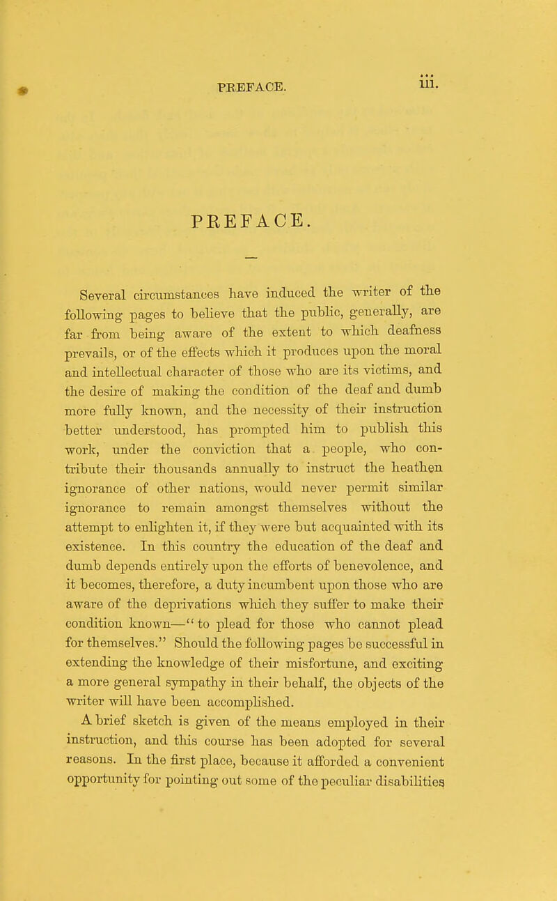 PKEFACE. Several circumstances have induced the writer of the following pages to helieve that the pubHc, generally, are far from being aware of the extent to which deafness prevails, or of the effects which it produces upon the moral and intellectual character of those who are its victims, and the desire of making the condition of the deaf and dumb more fully known, and the necessity of their instruction better understood, has prompted him to publish this work, under the conviction that a people, who con- tribute their thousands annually to instruct the heathen ignorance of other nations, would never permit similar ignorance to remain amongst themselves without the attempt to enhghten it, if they were but acquainted with its existence. In this country the education of the deaf and dumb depends entirely upon the efforts of benevolence, and it becomes, therefore, a duty incumbent iipon those who are aware of the deprivations wliich they suffer to make their condition known—to plead for those who cannot plead for themselves. Should the following pages be successful in extending the knowledge of their misfortune, and exciting a more general sympathy in their behalf, the objects of the writer will have been accomplished. A brief sketch is given of the means employed in their instruction, and this course has been adopted for several reasons. In the first place, because it afforded a convenient opportunity for pointing out some of the pecuUar disabilitiea