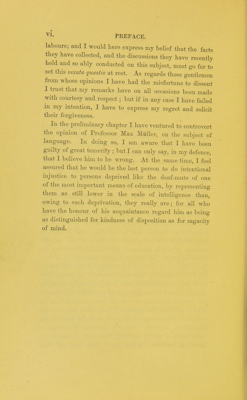 ^1- PE.EFA.CE. labours; and I would here express my belief that the facts they have coUected, and the discussions they have recently held and so ably conducted on this subject, must go far to set this vexata qumstio at rest. As regards those gentlemen from whose opinions I have had the misfortune to dissent I trust that my remarks have on all occasions been made with courtesy and respect ; but if in any case I have failed in my intention, I have to express my regi-et and soHcit their forgiveness. In the preliminary chapter I have ventured to controvert the opinion of Professor Max MuUer, on the subject of language. In doing so, I am aware that I have been guilty of great temerity ; but I can only say, in my defence, that I believe him to be wrong. At the same time, I feel assured that he would be the last person to do intentional injustice to persons deprived like the deaf-mute of one of the most important means of education, by representing them as stiU lower in the scale of intelligence than, owing to such deprivation, they reaUy are; for all who have the honoui- of Ids acquaintance regard him as being as distinguished for kindness of disposition as for sagacity of mind.