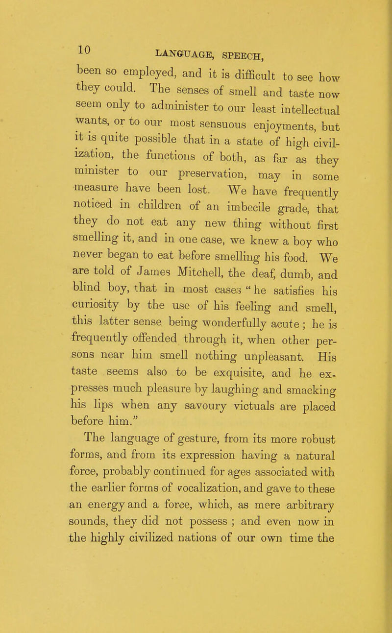 been so employed, and it is difficult to see how they could. The senses of smell and taste now seem only to administer to our least intellectual wants, or to our most sensuous enjoyments, but it is quite possible that in a state of high civil- ization, the functions of both, as far as they minister to our preservation, may in some measure have been lost. We have frequently noticed in children of an imbecile grade, that they do not eat any new thing without first smelling it, and in one case, we knew a boy who never began to eat before smelling his food. We are told of James Mitchell, the deaf, dumb, and blind boy, that in most cases  he satisfies his curiosity by the use of his feeling and smell, this latter sense being wonderfully acute ; he is frequently oflfended through it, when other per- sons near him smell nothing unpleasant. His taste seems also to be exquisite, and he ex- presses much pleasure by laughing and smacking his lips when any savoury victuals are placed before him. The language of gesture, from its more robust forms, and from its expression having a natural force, probably continued for ages associated with the earlier forms of t^ocalization, and gave to these an energy and a force, which, as mere arbitrary sounds, they did not possess ; and even now in the highly civilized nations of our own time the