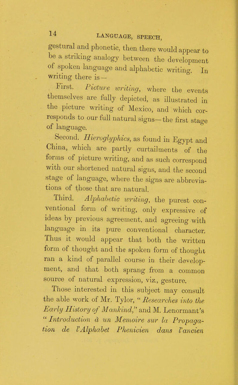 gestural and phonetic, then there would appear to be a striking analogy between the development of spoken language and alphabetic writing. lu writing there is — First. Picture ivriting, where the events themselves are fuUj depicted, as illustrated in the picture writing of Mexico, and which cor- responds to our full natural signs-the first stage of language. Second. Hieruglyphics, as found in Egypt and China, which are partly curtailments of the forms of picture writing, and as such correspond with our shortened natural signs, and the second stage of language, where the signs are abbrevia- tions of those that are natural. Third. Alphabetic writing, the purest con- ventional form of writing, only expressive of ideas by previous agreement, and agreeing with language in its pure conventional character. Thus it would appear that both the written form of thought and the spoken form of thought ran a kind of parallel course in their develop- ment, and that both sprang from a common source of natural expression, viz., gesture. Those interested in this subject may consult the able work of Mr. Tylor,  Researches into the Early History of Mankind, and M. Lenormant's ''Introduction cL un Memoire sur la Propaga- tion de I'Alphabet Phenicien dans Vancien