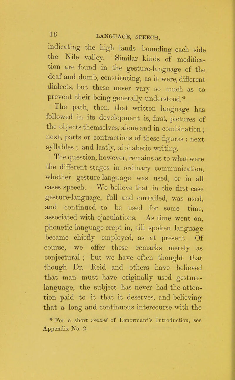 indicating the high lands bounding each side the Nile valley. Similar kinds of modifica- tion are found in the gesture-language of the deaf and dumb, constituting, as it were, difierent dialects, but these never vary so much as to prevent their being generally understood/''' The path, then, that written language has followed in its development is, first, pictures of the objects themselves, alone and in combination ; next, parts or contractions of these figures ; next syllables ; and lastly, alphabetic writing. The question, however, remains as to what were the different stages in ordinary communication, whether gesture-language was used, or in all cases speech. We believe that in the first case gesture-language, full and curtailed, was used, and continued to be used for some time, associated with ejaculations. As time went on, phonetic language crept in, till spoken language became chiefly employed, as at present. Of course, we offer these remarks merely as conjectural ; but we have often thought that though Dr. Reid and others have believed that man must have originally used gesture- language, the subject has never had the atten- tion paid to it that it deserves, and believing that a long and continuous intercourse with the * For a short resume of Lenormant's Introduction, see
