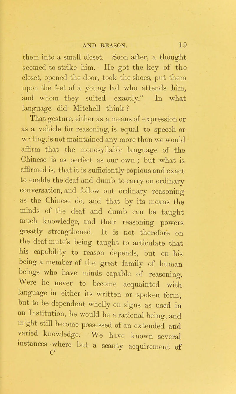 them into a small closet. Soon after, a thought seemed to strike him. He got the key of the closet^ opened the door, took the shoes, pnt them npon the feet of a young lad who attends him, and whom they suited exactly. In what language did Mitchell think ? That gesture, either as a means of expression or as a vehicle for reasoning, is equal to speech or writing,is not maintained any more than we would affirm that the monosyllabic language of the Chinese is as perfect as our own ; but what is affirmed is, that it is sufficiently copious and exact to enable the deaf and dumb to carry on ordinar}^ conversation, and follow out ordinary reasoning as the Chinese do, and that by its means the minds of the deaf and dumb can be taught much knowledge, and their reasoning powers greatly strengthened. It is not therefore on the deaf-mute's being taught to articulate that his capability to reason depends, but on his being a member of the great family of human bemgs who have minds capable of reasoning. Were he never to become acquainted with language in either its written or spoken form, but to be dependent wholly on signs as used in an Institution, he would be a rational being, and might still become possessed of an extended and varied knowledge. We have known several instances where but a scanty acquirement of c