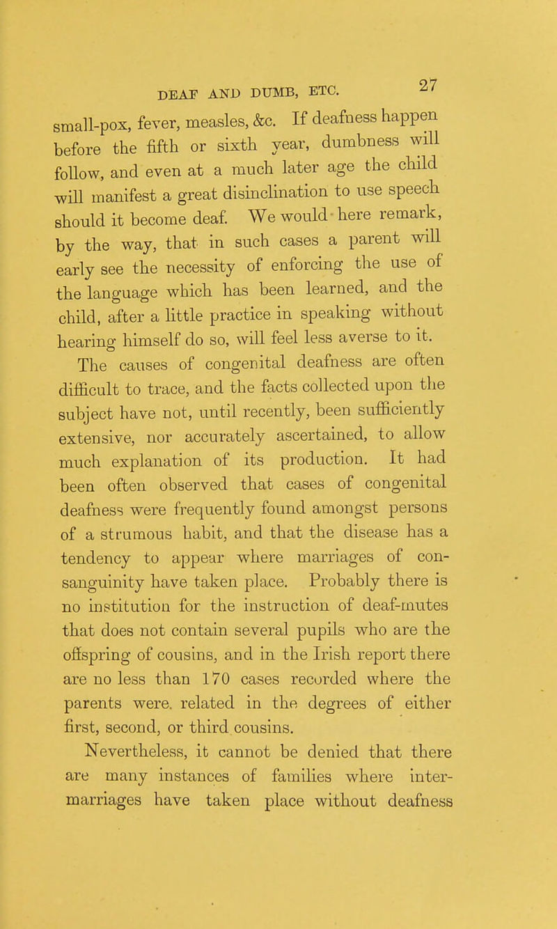 small-pox, fever, measles, &c. If deafness happen before the fifth or sixth year, dumbness will foUow, and even at a much later age the child will manifest a great disinclination to use speech should it become deaf We would - here remark, by the way, that in such cases a parent will early see the necessity of enforcing the use of the language which has been learned, and the child, after a little practice in speaking without hearing himself do so, will feel less averse to it. The causes of congenital deafness are often difficult to trace, and the facts collected upon the subject have not, until recently, been sufficiently extensive, nor accurately ascertained, to allow much explanation of its production. It had been often observed that cases of congenital deafness were frequently found amongst persons of a strumous habit, and that the disease has a tendency to appear where marriages of con- sanguinity have taken place. Probably there is no institution for the instruction of deaf-mutes that does not contain several pupils who are the ofispring of cousins, and in the Irish report there are no less than 170 cases recorded where the parents were, related in the degrees of either first, second, or third cousins. Nevertheless, it cannot be denied that there are many instances of families where inter- marriages have taken place without deafness