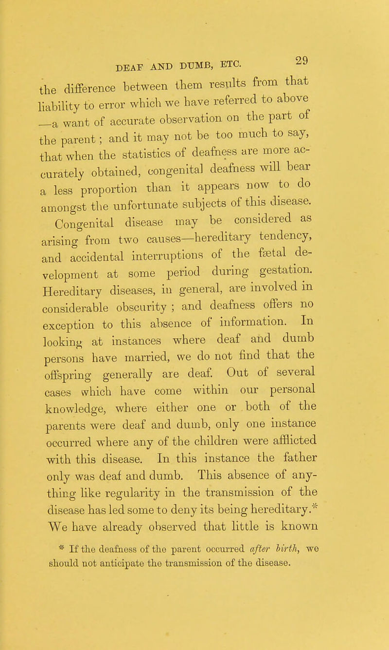 the difference between them results from that habiUty to error which we have referred to above _a want of accurate observation on the part of the parent; and it may not be too much to say, that when the statistics of deafness are more ac- curately obtained, congenital deafness will bear a less proportion than it appears now to do amongst the unfortunate subjects of this disease. Congenital disease may be considered as arising from two causes—hereditary tendency, and accidental interruptions of the faetal de- velopment at some period during gestation. Hereditary diseases, in general, are involved in considerable obscurity ; and deafness offers no exception to this absence of information. In looking at instances where deaf and dumb persons have married, we do not find that the offspring generally are deaf. Out of several cases which have come within our personal knowledge, where either one or both of the parents were deaf and dumb, only one instance occurred where any of the children were afflicted with this disease. In this instance the father only was deaf and dumb. Tliis absence of any- thing like regularity in the transmission of the disease has led some to deny its being hereditary.* We have already observed that little is known * If the deafness of the parent occurred after hirth, we should not anticipate the transmission of the disease.