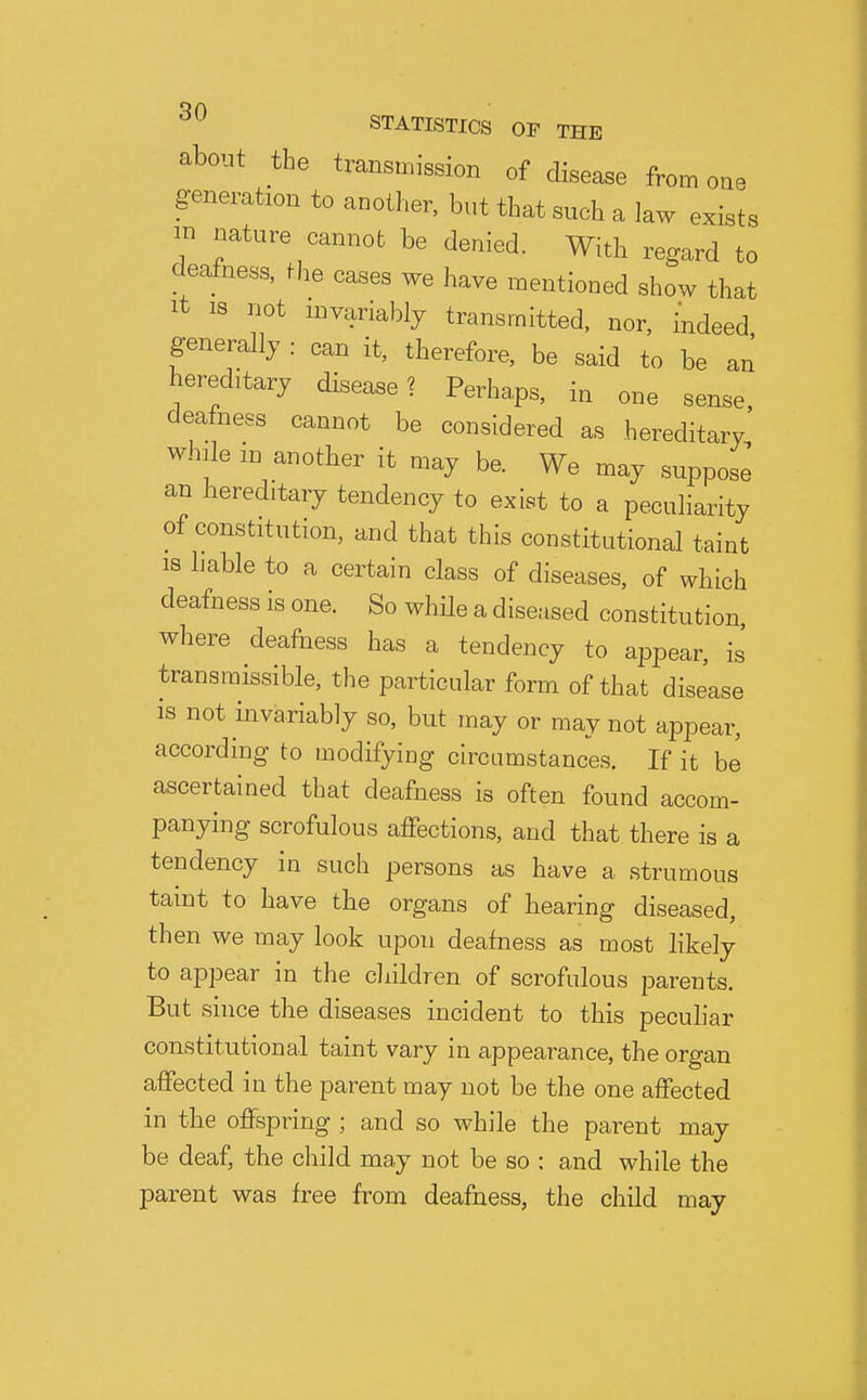 ^0 STATISTICS OP THE about the transmission of disease from one generation to another, but that such a law exists in nature cannot be denied. With regard to dealness, the cases we have mentioned show that It IS not invariably transmitted, nor, indeed, generally : can it, therefore, be said to be an hereditary disease? Perhaps, in one sense, deafness cannot be considered as hereditary while m another it may be. We may suppose an hereditary tendency to exist to a peculiarity of constitution, and that this constitutional taint 18 hable to a certain class of diseases, of which deafness is one. So whHe a diseased constitution where deafness has a tendency to appear, is transmissible, the particular form of that disease is not invariably so, but may or may not appear, according to modifying circumstances. If it be ascertained that deafness is often found accom- panying scrofulous affections, and that there is a tendency in such persons as have a strumous taint to have the organs of hearing diseased, then we may look upon deafness as most likely to appear in the cliildren of scrofulous parents. But since the diseases incident to this peculiar constitutional taint vary in appearance, the organ affected in the parent may not be the one affected in the offspring ; and so while the parent may be deaf, the child may not be so : and while the parent was free from deafness, the child may