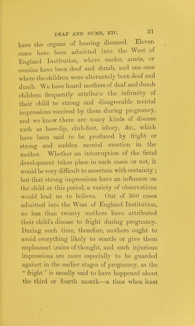 have the organs of hearing diseased. Eleven cases have been admitted into the West of England Institution, where uncles, aunts, or cousins have been deaf and dumb, and one case where the children were alternately born deaf and dumb. We have heard mothers of deaf and dumb children frequently attribute the infirmity of their child to strong and disagreeable mental impressions received by them during pregnancy, and we know there are many kinds of disease such as hare-]ip, club-foot, idiocy, &c., which have been said to be produced by fright or strong and sudden mental emotion in the mother. Whether an interruption of the fsetal development takes place in such cases or not, it would be very difficult to ascertain with certainty ; but that strong impressions have an influence on the child at this period, a variety of observations would lead us to believe. Out of 300 cases admitted into the West of England Institution, no less than twenty mothers have attributed their child's disease to fright during pregnancy. During such time, therefore, mothers ought to avoid everything likely to startle or give them unpleasant trains of thought, and such injurious impressions are more especially to be guarded against in the earlier stages of pregnancy, as the  fright is usually said to have happened about the third or fourth month—a time when least