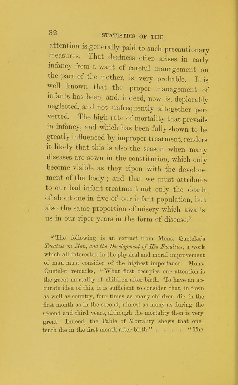 attention is generally paid to such precautionary measures. That deafness often arises in early infancy from a want of careful management on the part of the mother, is very probable. It is well known that the proper management of infants has been, and, indeed, now is, deiDlorably neglected, and not unfrequently altogether per- verted. The high rate of mortality that prevails in infancy, and which has been fully shown to be greatly influenced by improper treatment, renders it Hkely that this is also the season when many diseases are sown in the constitution, which only become visible as they ripen with the develop- ment of the body ; and that we must attribute to our bad infant treatment not only the death of about one in five of our infant population, but also the same proportion of misery which awaits us in our riper years in the form of disease.' *The following is an extract from Mons. Quetelet's Treatise on Man, and the Development of His Faculties, a work wMch. all interested in tlie j)liysical and moral improvement of man must consider of the highest importance. Mons. Uuetelet remarks, '' What first occupies our attention is the great mortality of children after birth. To have an ac- ciu-ate idea of this, it is sufficient to consider that, in town as well as country, four times as many children die in the first month as in the second, almost as many as during the second and third years, although the mortality then is very great. Indeed, the Table of Mortality shews that one- tenth die in the first month after birth. . . . .  The