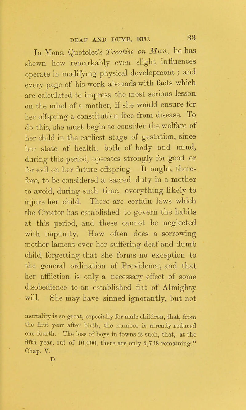 In Mons. Quetelet's Treatise on Man, he lias shewn how remarkably even slight influences operate ia modifying physical development; and every page of his work abounds with facts which are calculated to impress the most serious lesson on the mind of a mother, if she would ensure for her offspring a constitution free from disease. To do this, she must begin to consider the welfare of her child in the earliest stage of gestation, since her state of health, both of body and mind, during this period, operates strongly for good or for evil on her future offspring. It ought, there- fore, to be considered a sacred duty in a mother to avoid, during such time, everything likely to injure her child. There are certain laws which the Creator has established to govern the hahits at this period, and these cannot be neglected with impunity. How often does a sorrowing mother lament over her suffering deaf and dumb child, forgetting that she forms no exception to the general ordination of Providence, and that her afiliction is only a necessary effect of some disobedience to an established fiat of Almighty will. She may have sinned ignorantly, but not mortality is so great, especially for male cliildren, that, from tlie first year after birth,, tlie number is already reduced one-fourth. The loss of boys in towns is such, that, at the fifth year, out of 10,000, there are only 5,738 remaining. Chap. V. D