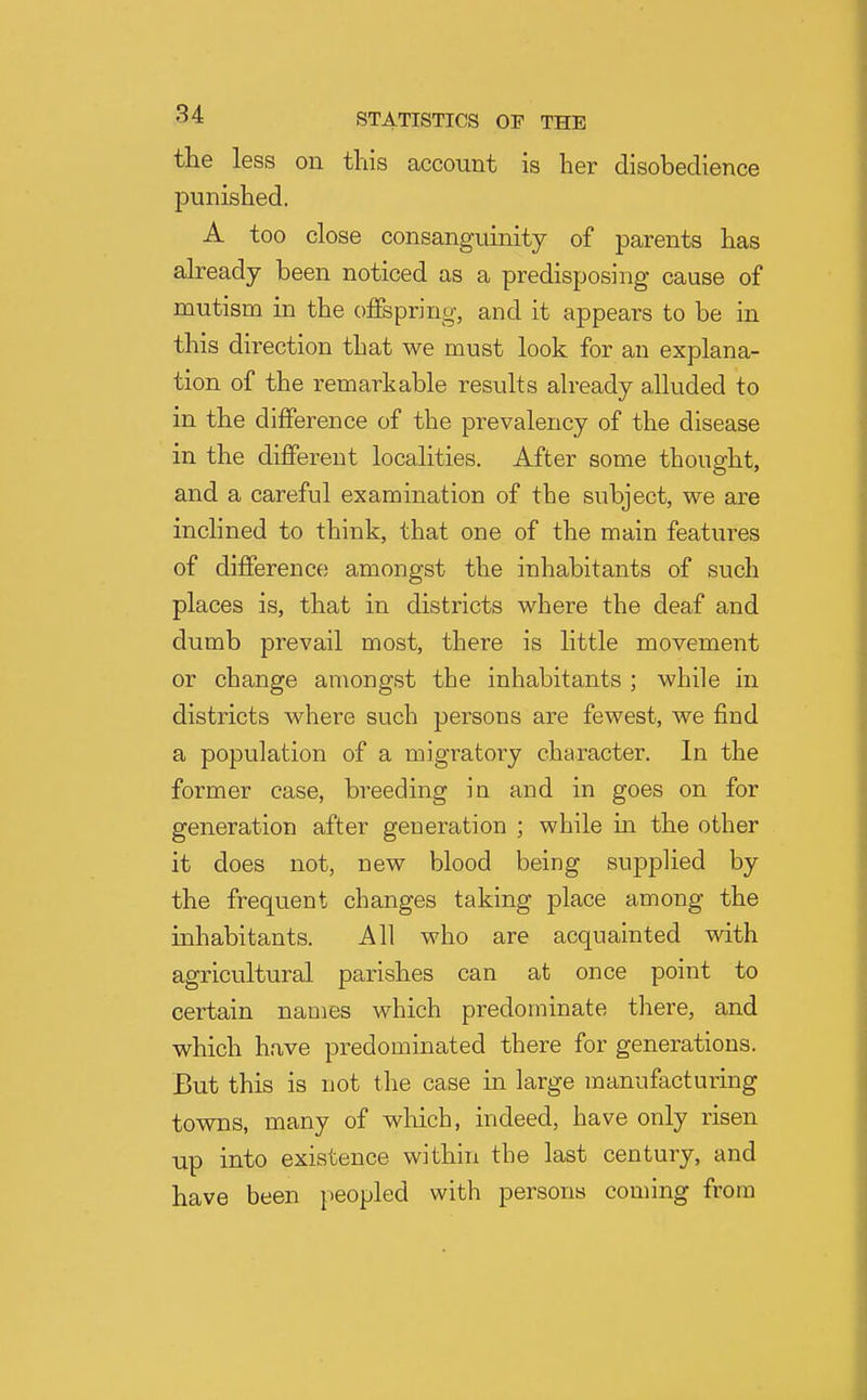 the less on this account is her disobedience punished. A too close consanguinity of parents has already been noticed as a predisposing cause of mutism in the offspring, and it appears to be in this direction that we must look for an explana- tion of the remarkable results already alluded to in the difference of the prevalency of the disease in the different localities. After some thought, and a careful examination of the subject, we are inclined to think, that one of the main features of difference amongst the inhabitants of such places is, that in districts where the deaf and dumb prevail most, there is little movement or change amongst the inhabitants ; while in districts where such persons are fewest, we find a population of a migratory character. In the former case, breeding in and in goes on for generation after geueration ; while ia the other it does not, new blood being supplied by the frequent changes taking place among the inhabitants. All who are acquainted with agricultural parishes can at once point to certain names which predominate there, and which have predominated there for generations. But this is not the case in large manufacturing towns, many of which, indeed, have only risen up into existence within the last century, and have been [)eopled with persons coming from
