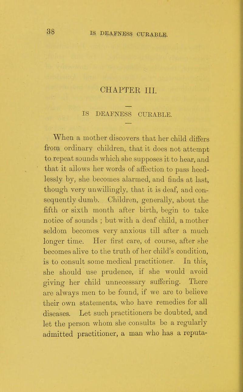 CHAPTER III. IS DEAFNESS CUEABLE. Wlien a mother discovers that her child differs from ordinary children, that it does not attempt to repeat sounds which she supposes it to hear, and that it allows her words of affection to pass heed- lessly by, she becomes alarmed, and finds at last, though very unwillingly, that it is deaf, and con- sequently dumb. Children, generally, about the fifth or sixth month after birth, begin to take notice of sounds ; but with a deaf child, a mother seldom becomes very anxious till after a much longer time. Her first care, of course, after she becomes alive to the truth of her child's condition, is to consult some medical practitioner. In this, she should use prudence, if she would avoid giving her child unnecessary suffering. There are always men to be found, if we are to believe their own statements, who have remedies for all diseases. Let such practitioners be doubted, and let the person v^'hom she consults be a regularly admitted practitioner, a man who has a reputa-