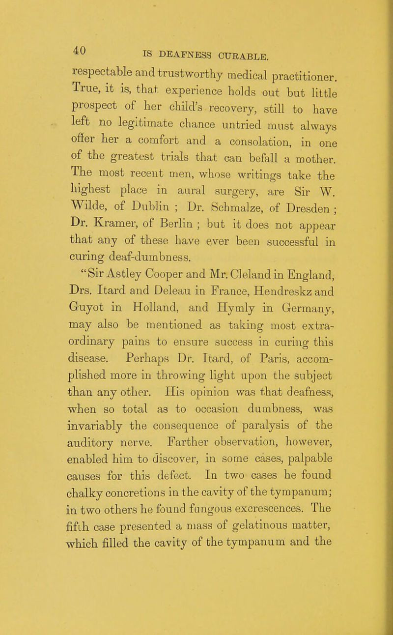 respectable and trustworthy medical practitioner. True, it is, that experience holds out but little prospect of her child's recovery, still to have left no legitimate chance untried must always ofter her a comfort and a consolation, in one of the greatest trials that can befall a mother. The most recent men, whose writings take the highest place in aural surgery, are Sir W. Wilde, of Dublin ; Dr. Schmalze, of Dresden ; Dr. Kramer, of Berlin ; but it does not appear that any of these have ever been successful in curing deaf-dumbness. Sir Astley Cooper and Mr. CI eland in England, Drs. Itard and Deleau in France, Hendreskz and Guyot in Holland, and Hymly in Germany, may also be mentioned as taking most extra- ordinary pains to ensure success in curhig this disease. Perhaps Dr. Itard, of Paris, accom- plished more in throwing light upon the subject than any other. His opinion was that deafness, when so total as to occasion dumbness, was invariably the consequence of paralysis of the auditory nerve. Farther observation, however, enabled him to discover, in some cases, palpable causes for this defect. In two cases he found chalky concretions in the cavity of the tympanum; in two others be found fungous excrescences. The fifth case presented a mass of gelatinous matter, which filled the cavity of the tympanum and the