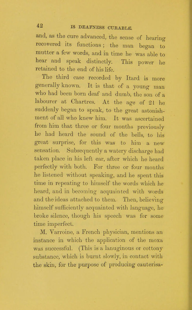 and, as the cure advanced, the sense of hearing recovered its functions ; the man began to mutter a few words, and in time he was able to hear and speak distinctly. This power he retained to the end of his life. The third case recorded by Itard is more generally known. It is that of a young man who had been born deaf and dumb, the son of a labourer at Chartres. At the age of 21 he suddenly began to speak, to the great astonish- ment of all who knew him. It was ascertained from him that three or four months previously he had heard the sound of the bells, to liis great surprise, for this was to him a new sensation. Subsequently a watery discharge had taken place in his left ear, after which he heard perfectly with both. For three or four months he listened without speaking, and he spent this time in repeating to himself the words which he heard, and in becoming acquainted with words and the ideas attached to them. Then, believing himself sufficiently acquainted with language, he broke silence, though his speech was for some time imperfect. M. Varroine, a French physician, mentions an instance in which the application of the moxa was successful. (This is a lanuginous or cottony substance, which is burnt slowly, in contact with the skin, for the purpose of producing cauterisa-