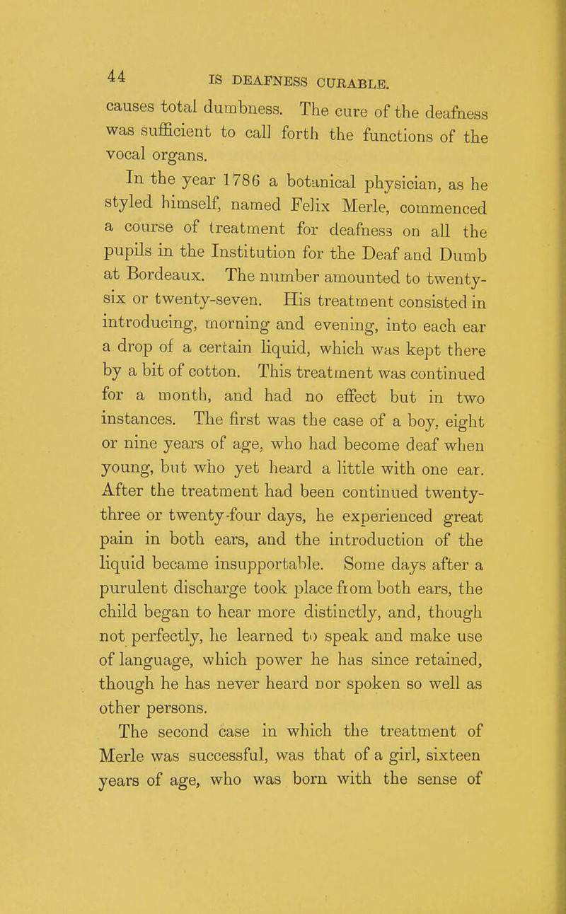 causes total dumbness. The cure of the deafness was sufficient to call forth the functions of the vocal organs. In the year 1786 a botanical physician, as he styled himself, named Felix Merle, commenced a course of treatment for deafness on all the pupils in the Institution for the Deaf and Dumb at Bordeaux. The number amounted to twenty- six or twenty-seven. His treatment consisted in introducing, morning and evening, into each ear a drop of a certain liquid, which was kept there by a bit of cotton. This treatment was continued for a month, and had no eflPect but in two instances. The first was the case of a boy, eight or nine years of age, who had become deaf when young, but who yet heard a little with one ear. After the treatment had been continued twenty- three or twenty-four days, he experienced great pain in both ears, and the introduction of the liquid became insupportable. Some days after a purulent discharge took place from both ears, the child began to hear more distinctly, and, though not perfectly, he learned to speak and make use of language, which power he has since retained, though he has never heard nor spoken so well as other persons. The second case in which the treatment of Merle was successful, was that of a girl, sixteen years of age, who was born with the sense of