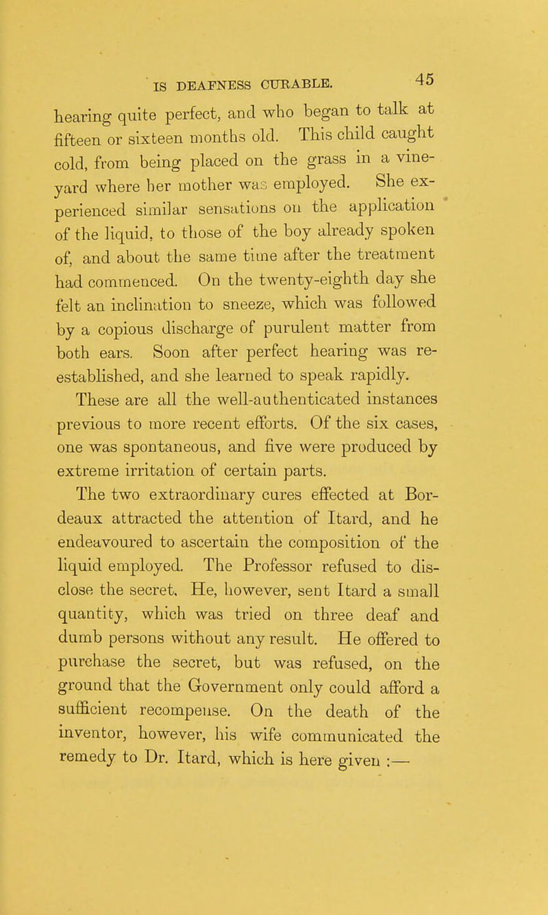 hearing quite perfect, and who began to talk at fifteen or sixteen months old. This child caught cold, from being placed on the grass in a vine- yard where her mother was employed. She ex- perienced similar sensations ou the application ' of the liquid, to those of the boy already spoken of, and about the same time after the treatment had commenced. On the twenty-eighth day she felt an incHnation to sneeze, which was followed by a copious discharge of purulent matter from both ears. Soon after perfect hearing was re- established, and she learned to speak rapidly. These are all the well-authenticated instances previous to more recent efforts. Of the six cases, one was spontaneous, and five were produced by extreme irritation of certain pai-ts. The two extraordinary cures effected at Bor- deaux attracted the attention of Itard, and he endeavoured to ascertain the composition of the liquid employed. The Professor refused to dis- close the secret. He, however, sent Itard a small quantity, which was tried on three deaf and dumb persons without any result. He offered to purchase the secret, but was refused, on the ground that the Government only could afford a sufficient recompense. On the death of the inventor, however, his wife communicated the remedy to Dr. Itard, which is here given :—