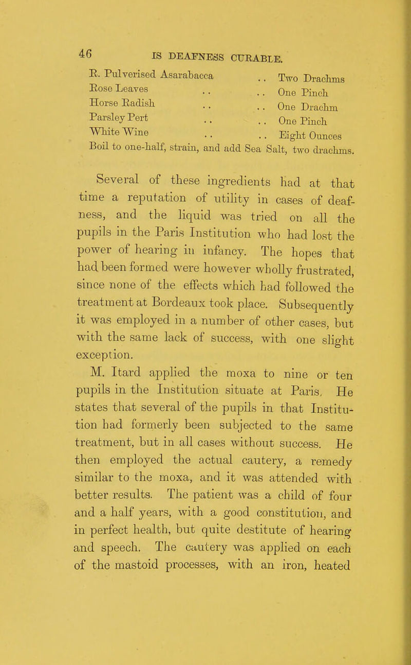 R. Pulverised Asarabacca Two Draekms One Pinch Pose Leaves Horse Eaclish. Parsley Pert White Wine One Drachm One Pinch Eight Ounces Boil to one-half, strain, and add Sea Salt, two drachms. Several of these ingredients had at that time a reputation of utility in cases of deaf- ness, and the liquid was tried on all the pupils in the Paris Institution who had lost the power of hearing in infancy. The hopes that had been formed were however wholly frustrated, since none of the eflPects which had followed the treatment at Bordeaux took place. Subsequently it was employed in a number of other cases, hut with the same lack of success, with one slight exception. M. Itard applied the moxa to nine or ten pupils in the Institution situate at Paris, He states that several of the pupils in that Institu- tion had formerly been subjected to the same treatment, but in all cases without success. He then employed the actual cautery, a remedy similar to the moxa, and it was attended with better results. The patient was a child of four and a half years, with a good constitution, and in perfect health, but quite destitute of hearing and speech. The cautery was applied on each of the mastoid processes, with an iron, heated
