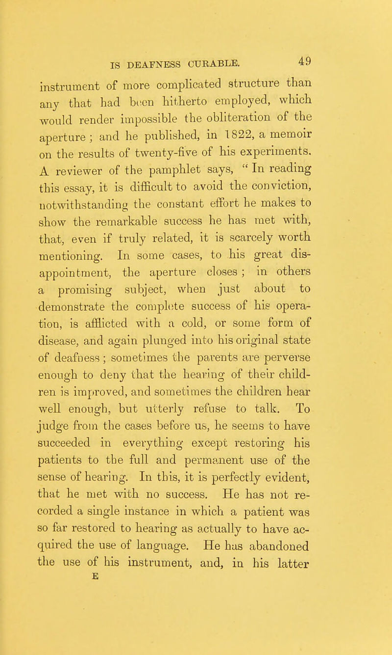 instrument of more complicated structure than any that had hv.cn hitherto employed, which would render impossible the obliteration of the aperture; and he published, in T822, a memoir on the results of twenty-five of his experiments, A reviewer of the pamphlet says,  In reading this essay, it is difficult to avoid the conviction, notwithstanding the constant efibrt he makes to show the remarkable success he has met wdth, that, even if truly related, it is scarcely worth mentioning. In some cases, to his great dis- appointment, the aperture closes; in others a promising subject, when just about to demonstrate the comphite success of his opera- tion, is afifl-icted with a cold, or some form of disease, and again plunged into his original state of deafness; sometimes the parents are perverse enough to deny that the hearing of their child- ren is improved, and sometimes the children hear well enough, but utterly refuse to talk. To judge from the ca,ses before us, he seems to have succeeded in everything except restoring his patients to the full and perma,nent use of the sense of hearing. In this, it is perfectly evident, that he met with no success. He has not re- corded a single instance in which a patient was so far restored to hearing as actually to have ac- quired the use of language. He has abandoned the use of his instrument, and, in his latter E