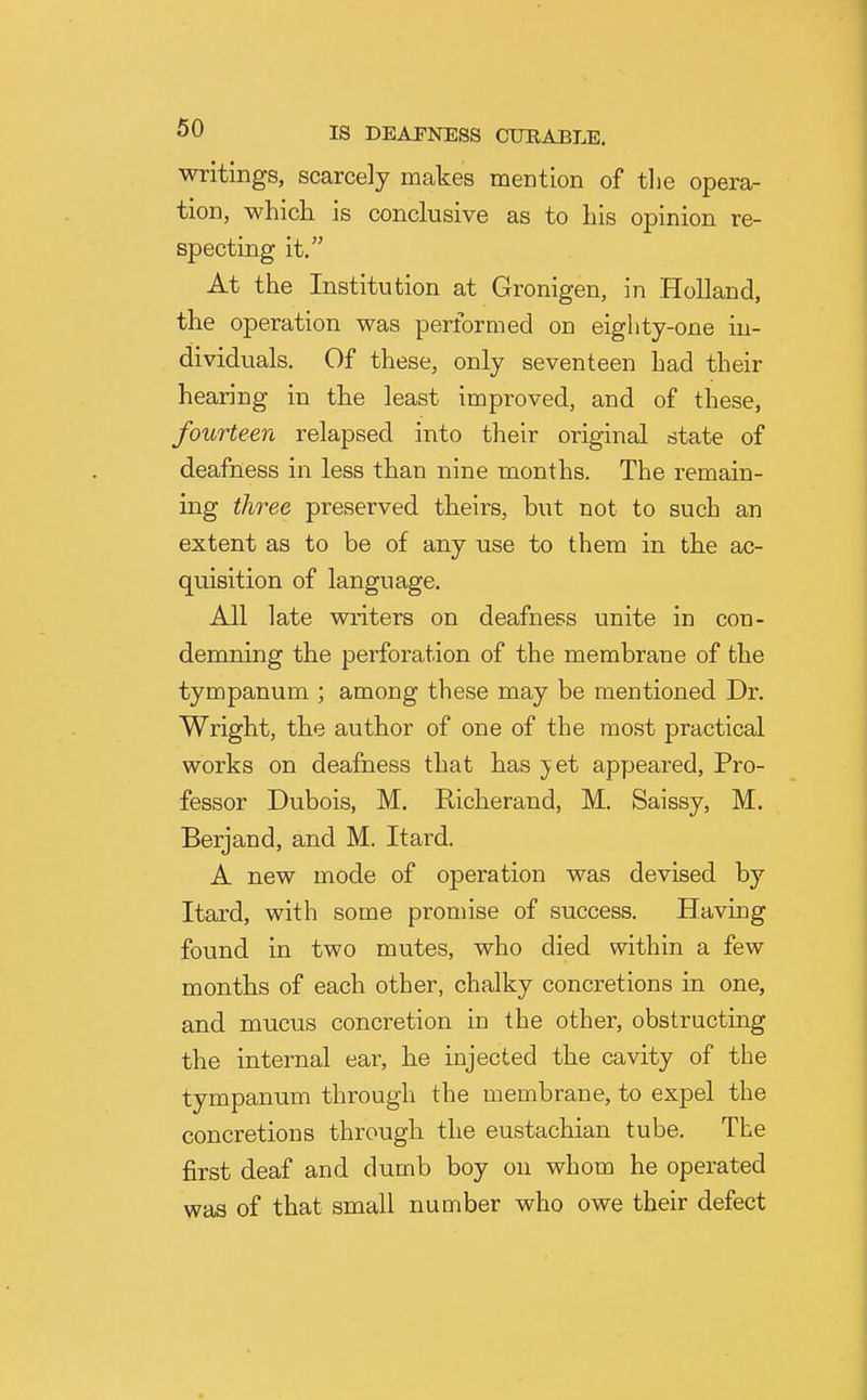 writings, scarcely makes mention of tlie opera- tion, which is conclusive as to Lis opinion re- specting it. At the Institution at Gronigen, in Holland, the operation was performed on eighty-one in- dividuals. Of these, only seventeen had their hearing in the least improved, and of these, fourteen relapsed into their original state of deafness in less than nine months. The remain- ing three preserved theirs, but not to such an extent as to be of any use to them in the ac- quisition of language. All late writers on deafness unite in con- demning the perforation of the membrane of the tympanum ; among these may be mentioned Dr. Wright, the author of one of the most practical works on deafness that has j^et appeared, Pro- fessor Dubois, M. Richerand, M. Saissy, M. Berjand, and M. Itard. A new mode of operation was devised by Itard, with some promise of success. Having found in two mutes, who died within a few months of each other, chalky concretions in one, and mucus concretion in the other, obstructing the internal ear, he injected the cavity of the tympanum through the membrane, to expel the concretions through the eustachian tube. The first deaf and dumb boy on whom he operated was of that small number who owe their defect