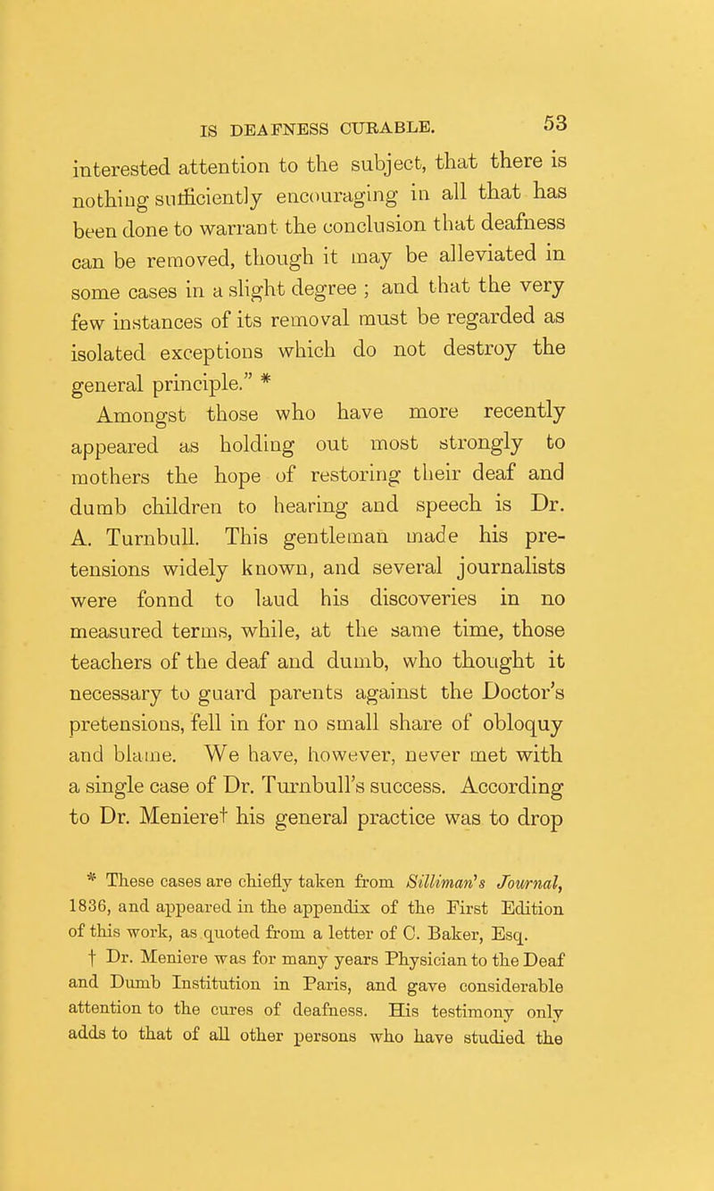 interested attention to the subject, that there is nothing snificiently encouraging in all that has been done to warrant the conclusion that deafness can be removed, though it may be alleviated in some cases in a slight degree ; and that the very few instances of its removal must be regarded as isolated exceptions which do not destroy the general principle. * Amongst those who have more recently appeared as holding out most strongly to mothers the hope of restoring their deaf and dumb children to hearing and speech is Dr. A. TurnbuU. This gentleman made his pre- tensions widely known, and several journalists were fonnd to laud his discoveries in no measured terms, while, at the same time, those teachers of the deaf and dumb, who thought it necessary to guard parents against the Doctor's pretensions, fell in for no small share of obloquy and blame. We have, however, never met with a single case of Dr. Turnbull's success. According to Dr. Menieret his general practice was to drop * These cases are cHefly taken from SiUiman^s Journal, 1836, and appeared in tlie appendix of the First Edition of this work, as quoted from a letter of C. Baker, Esq. t Dr. Meniere was for many years Physician to the Deaf and Dimih Institution in Paris, and gave considerable attention to the cures of deafness. His testimony only adds to that of aU other persons who have studied the