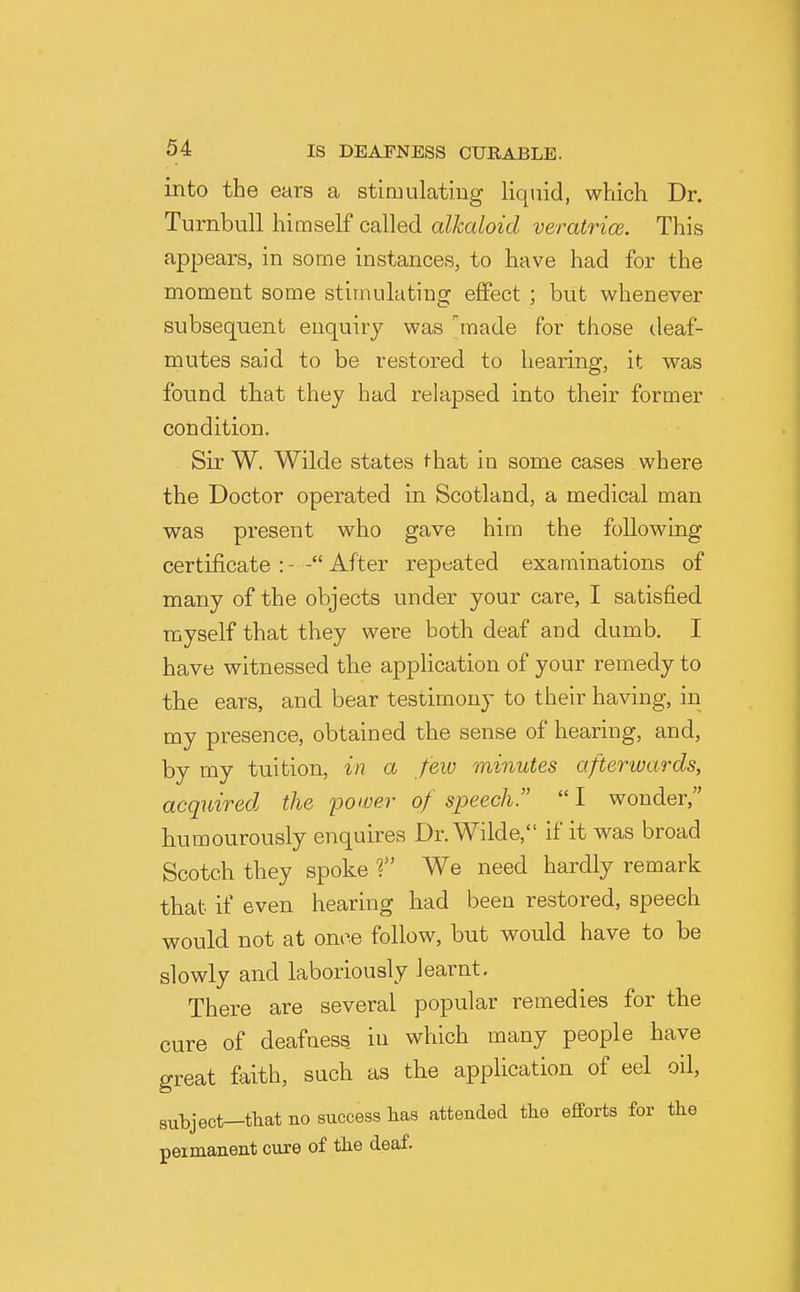 into the ears a stimulating liquid, which Dr. Turnbull himself called alkaloid veratrice. This appears, in some instances, to have had for the moment some stimulating effect ; but whenever subsequent enquiry was made for those ileaf- mutes said to be restored to hearing, it was found that they had relapsed into their former condition. Sir W. Wilde states that in some cases where the Doctor operated in Scotland, a medical man was present who gave him the following certificate : - After repeated examinations of many of the objects under your care, I satisfied myself that they were both deaf and dumb. I have witnessed the application of your remedy to the ears, and bear testimony to their having, in my presence, obtained the sense of hearing, and, by my tuition, in a few minutes afterwards, acquired the power of speech.  I wonder, humourously enquires Dr. Wilde, if it was broad Scotch they spoke f We need hardly remark that if even hearing had been restored, speech would not at once follow, but would have to be slowly and laboriously learnt. There are several popular remedies for the cure of deafness in which many people have great faith, such as the application of eel oil, subject—tliat no success has attended the efforts for the peimanent cure of the deaf.