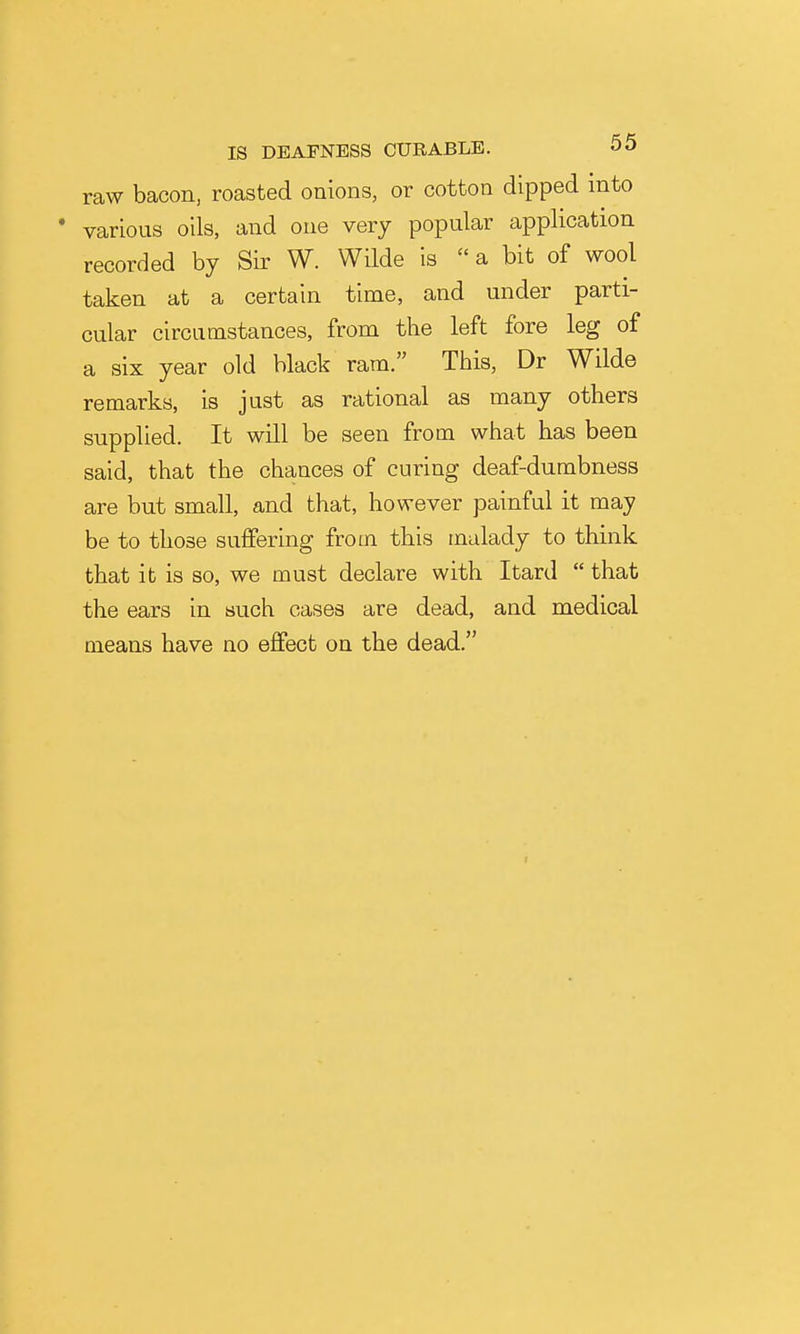 raw bacon, roasted onions, or cotton dipped into • various oils, and one very popular application recorded by Sir W. Wilde is a bit of wool taken at a certain time, and under parti- cular circumstances, from the left fore leg of a six year old black ram. This, Dr Wilde remarks, is just as rational as many others supplied. It will be seen from what has been said, that the chances of curing deaf-dumbness are but small, and that, however painful it may be to those suffering from this malady to think that it is so, we must declare with Itard  that the ears in such cases are dead, and medical