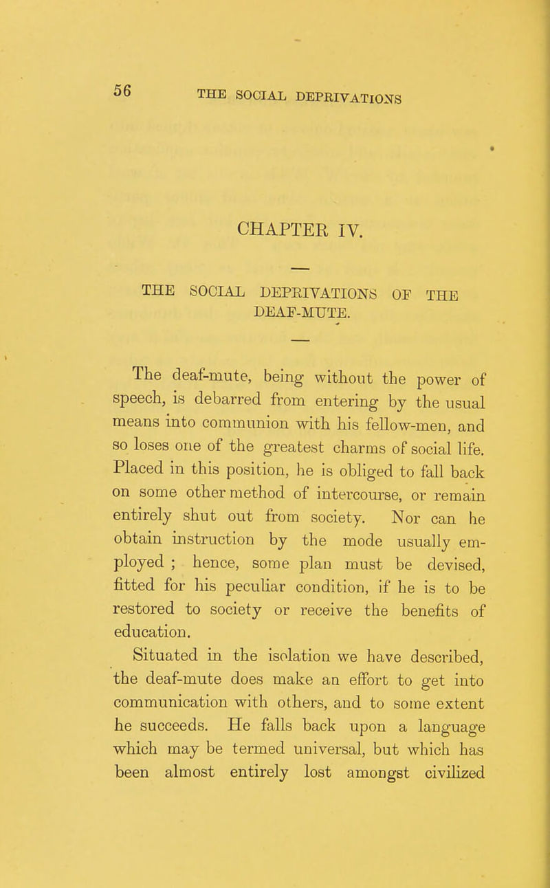 CHAPTER IV. THE SOCIAL DEPEIVATIONS OF THE DEAE-MUTE. The deaf-mute, being without the power of speech, is debarred from entering by the usual means into communion with his fellow-men, and so loses one of the greatest charms of social life. Placed in this position, he is obliged to fall back on some other method of intercourse, or remain entirely shut out from society. Nor can he obtain instruction by the mode usually em- ployed. ; hence, some plan must be devised, fitted for his peculiar condition, if he is to be restored to society or receive the benefits of education. Situated in the isolation we have described, the deaf-mute does make an effort to get into communication with others, and to some extent he succeeds. He falls back upon a language which may be termed universal, but which has been almost entirely lost amongst civilized