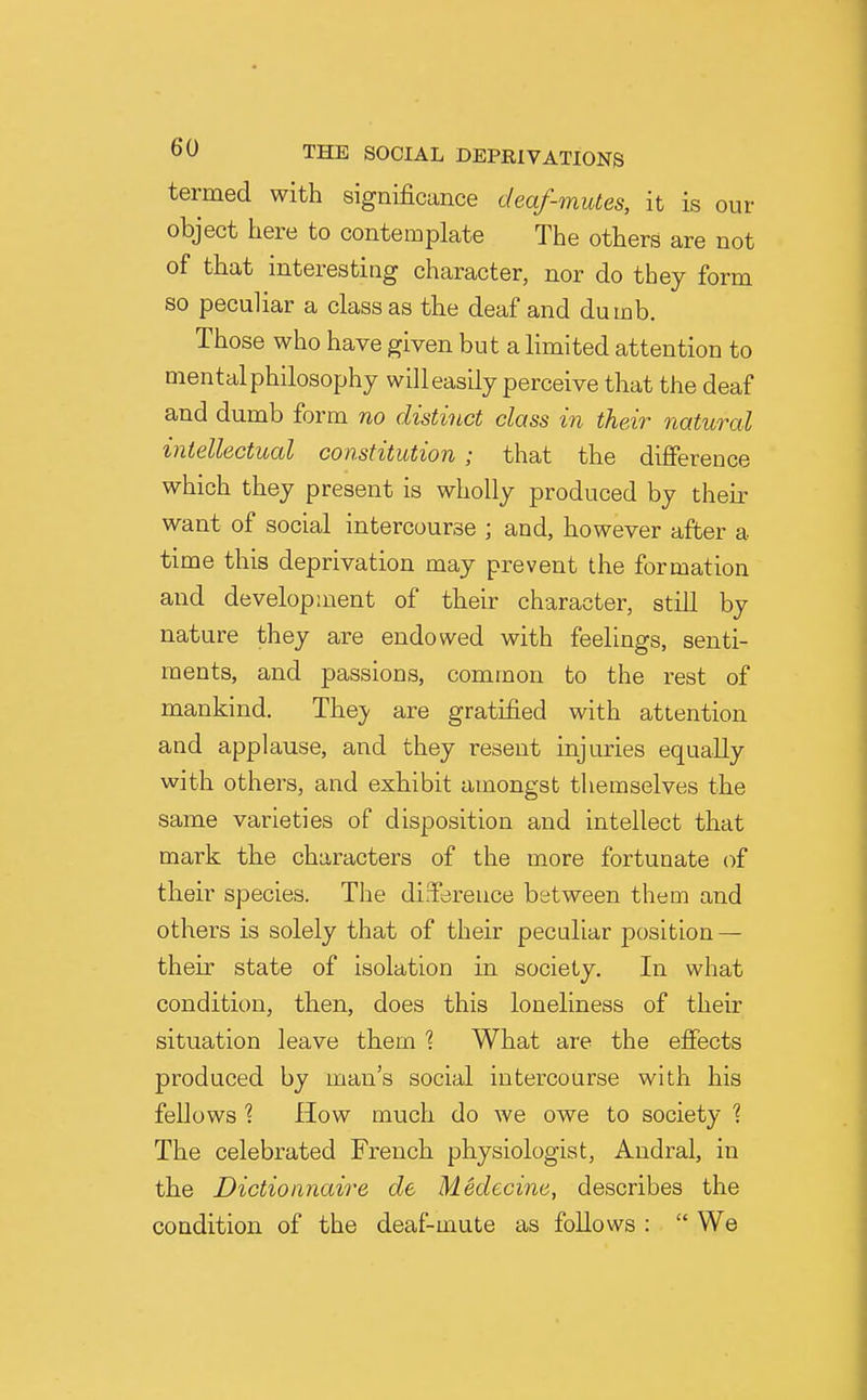 termed with significance deaf-mutes, it is our object here to contemplate The others are not of that interesting character, nor do they form so peculiar a class as the deaf and dumb. Those who have given but a limited attention to mental philosophy will easily perceive that the deaf and dumb form no distinct class in their natural intellectual constitution ; that the difierence which they present is wholly produced by their want of social intercourse ; and, however after a time this deprivation may prevent the formation and development of their character, still by nature they are endowed with feelings, senti- ments, and passions, common to the rest of mankind. They are gratified with attention and applause, and they resent injuries equally with others, and exhibit amongst themselves the same varieties of disposition and intellect that mark the characters of the more fortunate of their species. The di.Tereiice between them and others is solely that of their peculiar position — their state of isolation in society. In what condition, then, does this loneliness of their situation leave them 1 What are the effects produced by man's social intercourse with his fellows ? How much do we owe to society The celebrated French physiologist, Andral, in the Dictionnaire de Medecine, describes the condition of the deaf-mute as follows : We