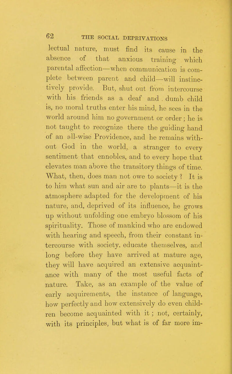 lectual nature, must find its cause in the absence of that anxious training which parental affection—when communication is com- plete between parent and child—will instinc- tively provide. But, shut out from intercourse with his friends as a deaf and . dumb child is, no moral truths enter his mind, he sees in the world around liim no government or order ; he is not taught to recognize there the guiding hand of an all-wise Providence, and he remains vdth- out God in the world, a stranger to every sentiment that ennobles, and to every hope that elevates man above the transitory things of time. What, then, does man not owe to society 1 It is to him what sun and air are to plants—it is the atmosphere adapted for the development of his nature, and, deprived of its influence, he grows up without unfolding one embryo blossom of his spirituality. Those of mankind who are endowed with hearing and speech, from their constant in- tercourse with society, educate themselves, and long before they have arrived at mature age, they will have acquired an extensive acquaint- ance with many of the most useful facts of nature. Take, as an example of the value of early acquirements, the instance of language, how perfectly and how extensively do even child- ren become acquainted with it; not, certainly, with its principles, but what is of far more im-