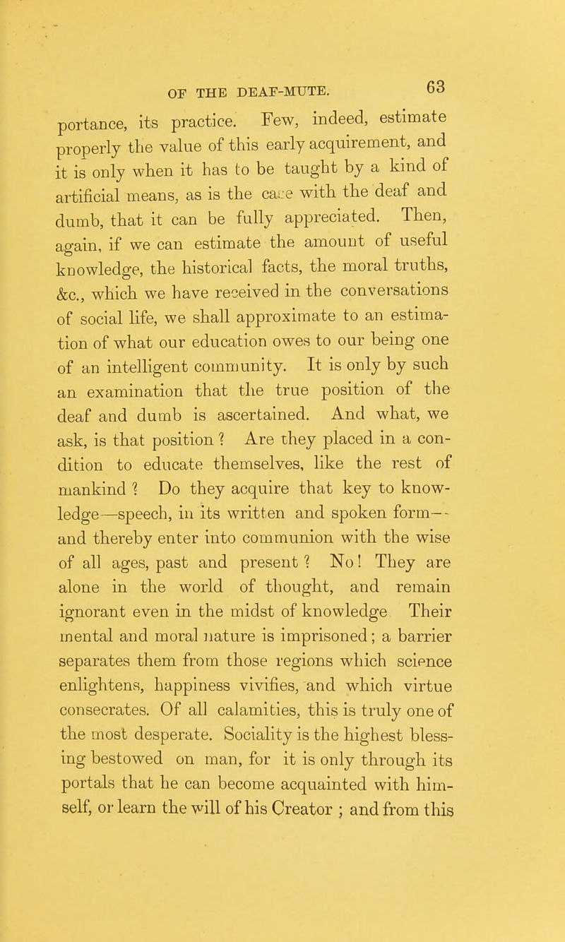 portance, its practice. Few, indeed, estimate properly the value of this early acquirement, and it is only when it has to be taught by a kind of artificial means, as is the csme with the deaf and dumb, that it can be fully appreciated. Then, again, if we can estimate the amount of useful knowledge, the historical facts, the moral truths, &c., which w^e have received in the conversations of social life, we shall approximate to an estima- tion of what our education owes to our being one of an intelhgent community. It is only by such an examination that the true position of the deaf and dumb is ascertained. And what, we ask, is that position ? Are they placed in a con- dition to educate themselves, like the rest of mankind 1 Do they acquire that key to know- ledge—speech, in its written and spoken form-- and thereby enter into communion with the wise of all ages, past and present ? No! They are alone in the world of thought, and remain ignorant even in the midst of knowledge Their mental and moral Jiature is imprisoned; a barrier separates them from those regions which science enlightens, happiness vivifies, and which virtue consecrates. Of all calamities, this is truly one of the most desperate. Sociality is the highest bless- ing bestowed on man, for it is only through its portals that he can become acquainted with him- self, or learn the will of his Creator ; and from this