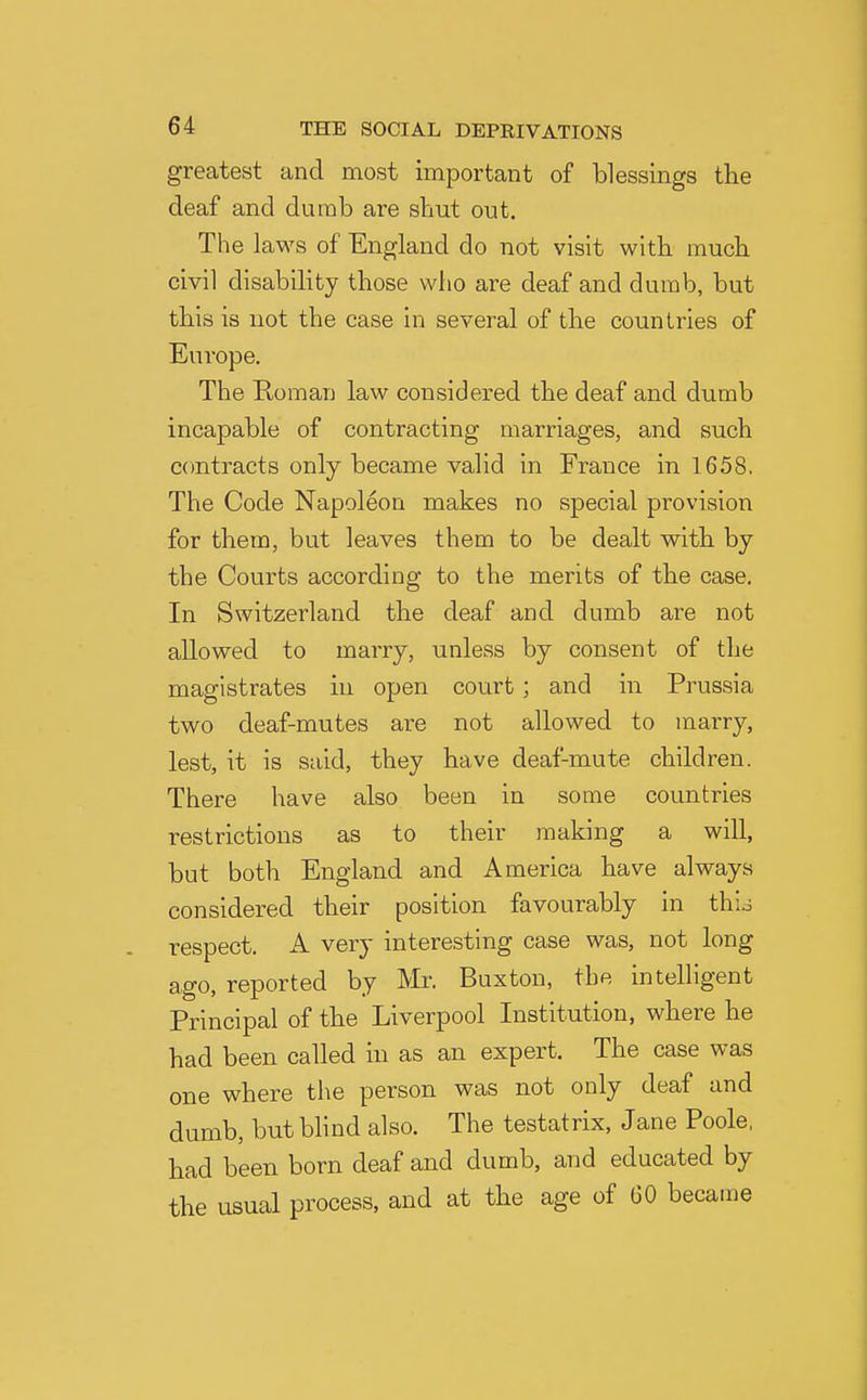 greatest and most important of blessings the deaf and dumb are shut out. The laws of England do not visit with much civil disability those who are deaf and dumb, but this is not the case in several of the countries of Europe. The Roman law considered the deaf and dumb incapable of contracting marriages, and such C(mtracts only became valid in France in 1658. The Code Napoleon makes no special provision for them, but leaves them to be dealt with by the Courts according to the merits of the case. In Switzerland the deaf and dumb are not allowed to marry, unless by consent of the magistrates in open court; and in Prussia two deaf-mutes are not allowed to marry, lest, it is said, they have deaf-mute children. There have also been in some countries restrictions as to their making a will, but both England and America have always considered their position favourably in thio respect. A very interesting case was, not long ago, reported by Mr. Buxton, the intelligent Principal of the Liverpool Institution, where he had been called in as an expert. The case was one where the person was not only deaf and dumb, but blind also. The testatrix, Jane Poole, had been born deaf and dumb, and educated by the usual process, and at the age of GO became