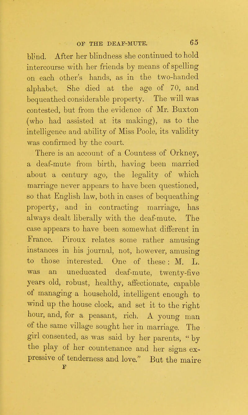 blmd. After her blindness she continued to hold intercourse with her friends by means of spelling on each other's hands, as in the two-handed alphabet. She died at the age of 70, and bequeathed considerable property. The will was contested, but from the evidence of Mr. Buxton (who had assisted at its making), as to the intelligence and ability of Miss Poole, its validity was confirmed by the court. There is an account of a Countess of Orkney, a deaf-mute from birth, having been married about a century ago, the legality of which marriage never appears to have been questioned, so that English law, both in cases of bequeathing property, and in contracting marriage, has always dealt liberally with the deaf-mute. The case appears to have been somewhat different in France. Piroux relates some rather amusing instances in his journal, not, however, amusing to those interested. One of these: M. L. was an uneducated deaf-mute, twenty-five years old, robust, healthy, afiectionate, capable of managing a household, intelligent enough to wind up the house clock, and set it to the right hour, and, for a peasant, rich. A young man of the same village sought her in marriage. The girl consented, as was said by her parents,  by the play of her countenance and her signs ex- pressive of tenderness and love. But the maire F