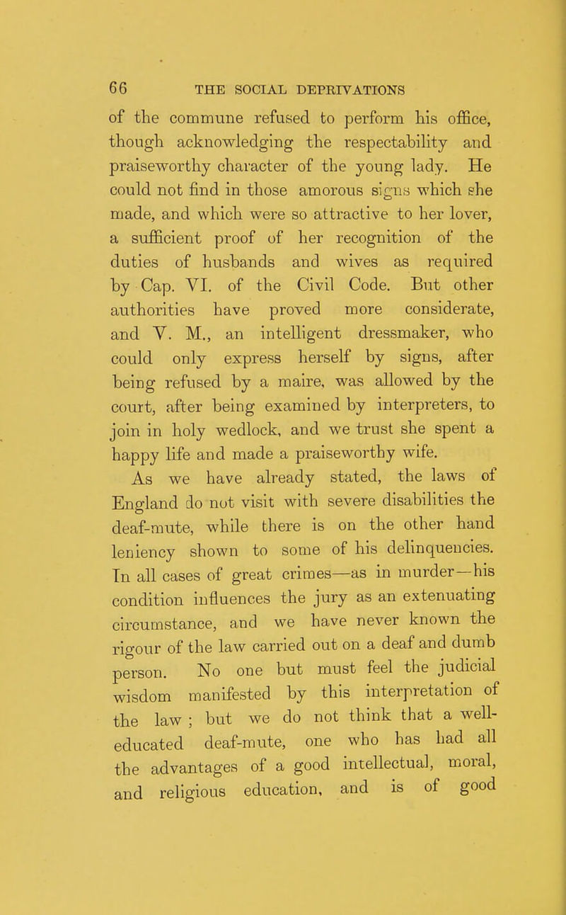 of the commune refused to perform his office, though acknowledging the respectabihty and praiseworthy character of the young lady. He could not find in those amorous signs which she made, and which were so attractive to her lover, a sufficient proof of her recognition of the duties of husbands and wives as required by Cap. VI. of the Civil Code. But other authorities have proved more considerate, and V. M., an intelligent dressmaker, who could only express herself by signs, after being refused by a maire, was allowed by the court, after being examined by interpreters, to join in holy wedlock, and we trust she spent a happy life and made a praiseworthy wife. As we have already stated, the laws of England do nut visit with severe disabilities the deaf-mute, while there is on the other hand leniency shown to some of his delinqueucies. Tn all cases of great crimes—as in murder—his condition influences the jury as an extenuating circumstance, and we have never known the rigour of the law carried out on a deaf and dumb person. No one but must feel the judicial wisdom manifested by this interpretation of the law ; but we do not think that a well- educated deaf-mute, one who has had all the advantages of a good intellectual, moral, and religious education, and is of good