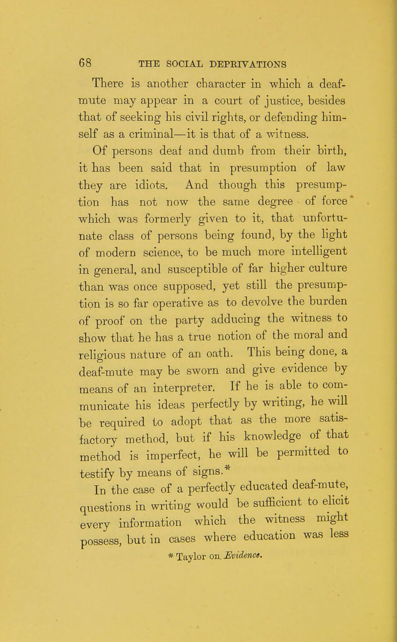 There is another character in which a deaf- mute may appear in a court of justice, besides that of seeking his civil rights, or defending him- self as a criminal—it is that of a witness. Of persons deaf and dumb from their birth, it has been said that in presumption of law they are idiots. And though this presump- tion has not now the same degree • of force * which was formerly given to it, that unfortu- nate class of persons being found, by the hght of modern science, to be much more intelligent in general, and susceptible of far higher culture than was once supposed, yet still the presump- tion is so far operative as to devolve the burden of proof on the party adducing the witness to show that he has a true notion of the moral and religious nature of an oath. This being done, a deaf-mute may be sworn and give evidence by means of an interpreter. If he is able to com- municate his ideas perfectly by writing, he will be required to adopt that as the more satis- factory method, but if his knowledge of that method is imperfect, he will be permitted to testify by means of signs.* In the case of a perfectly educated deaf-mute, questions in writing would be sufficient to elicit every information which the witness might possess, but in cases where education was less * Taylor on. Evidence.